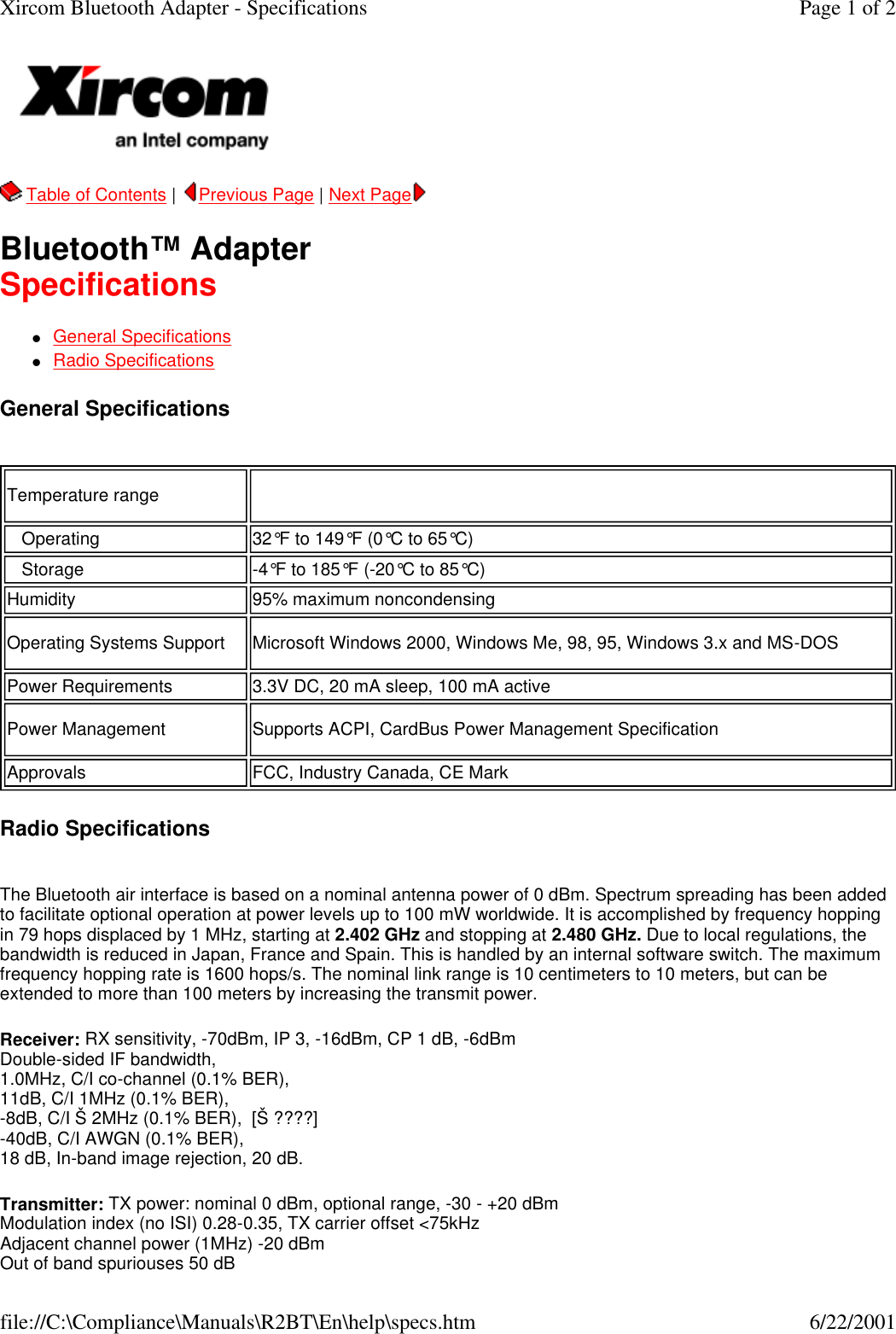   Table of Contents |  Previous Page | Next Page   Bluetooth&trade; Adapter Specifications lGeneral Specifications    lRadio Specifications  General Specifications   Radio Specifications  The Bluetooth air interface is based on a nominal antenna power of 0 dBm. Spectrum spreading has been added to facilitate optional operation at power levels up to 100 mW worldwide. It is accomplished by frequency hopping in 79 hops displaced by 1 MHz, starting at 2.402 GHz and stopping at 2.480 GHz. Due to local regulations, the bandwidth is reduced in Japan, France and Spain. This is handled by an internal software switch. The maximum frequency hopping rate is 1600 hops/s. The nominal link range is 10 centimeters to 10 meters, but can be extended to more than 100 meters by increasing the transmit power. Receiver: RX sensitivity, -70dBm, IP 3, -16dBm, CP 1 dB, -6dBm Double-sided IF bandwidth, 1.0MHz, C/I co-channel (0.1% BER), 11dB, C/I 1MHz (0.1% BER), -8dB, C/I &Scaron; 2MHz (0.1% BER),  [&Scaron; ????] -40dB, C/I AWGN (0.1% BER), 18 dB, In-band image rejection, 20 dB. Transmitter: TX power: nominal 0 dBm, optional range, -30 - +20 dBm Modulation index (no ISI) 0.28-0.35, TX carrier offset <75kHz Adjacent channel power (1MHz) -20 dBm Out of band spuriouses 50 dB Temperature range     Operating 32&deg;F to 149&deg;F (0&deg;C to 65&deg;C)   Storage -4&deg;F to 185&deg;F (-20&deg;C to 85&deg;C)Humidity 95% maximum noncondensingOperating Systems Support Microsoft Windows 2000, Windows Me, 98, 95, Windows 3.x and MS-DOSPower Requirements 3.3V DC, 20 mA sleep, 100 mA activePower Management Supports ACPI, CardBus Power Management SpecificationApprovals FCC, Industry Canada, CE MarkPage 1 of 2Xircom Bluetooth Adapter - Specifications6/22/2001file://C:\Compliance\Manuals\R2BT\En\help\specs.htm
