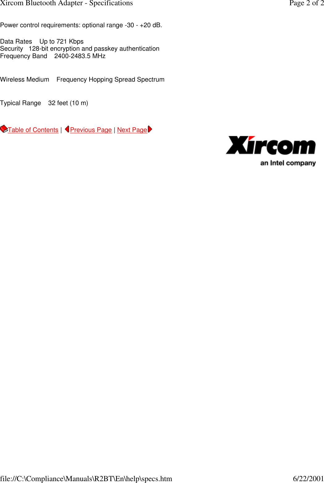 Power control requirements: optional range -30 - +20 dB. Data Rates    Up to 721 Kbps Security   128-bit encryption and passkey authentication Frequency Band    2400-2483.5 MHz   Wireless Medium    Frequency Hopping Spread Spectrum   Typical Range    32 feet (10 m)   Table of Contents |  Previous Page | Next Page       Page 2 of 2Xircom Bluetooth Adapter - Specifications6/22/2001file://C:\Compliance\Manuals\R2BT\En\help\specs.htm