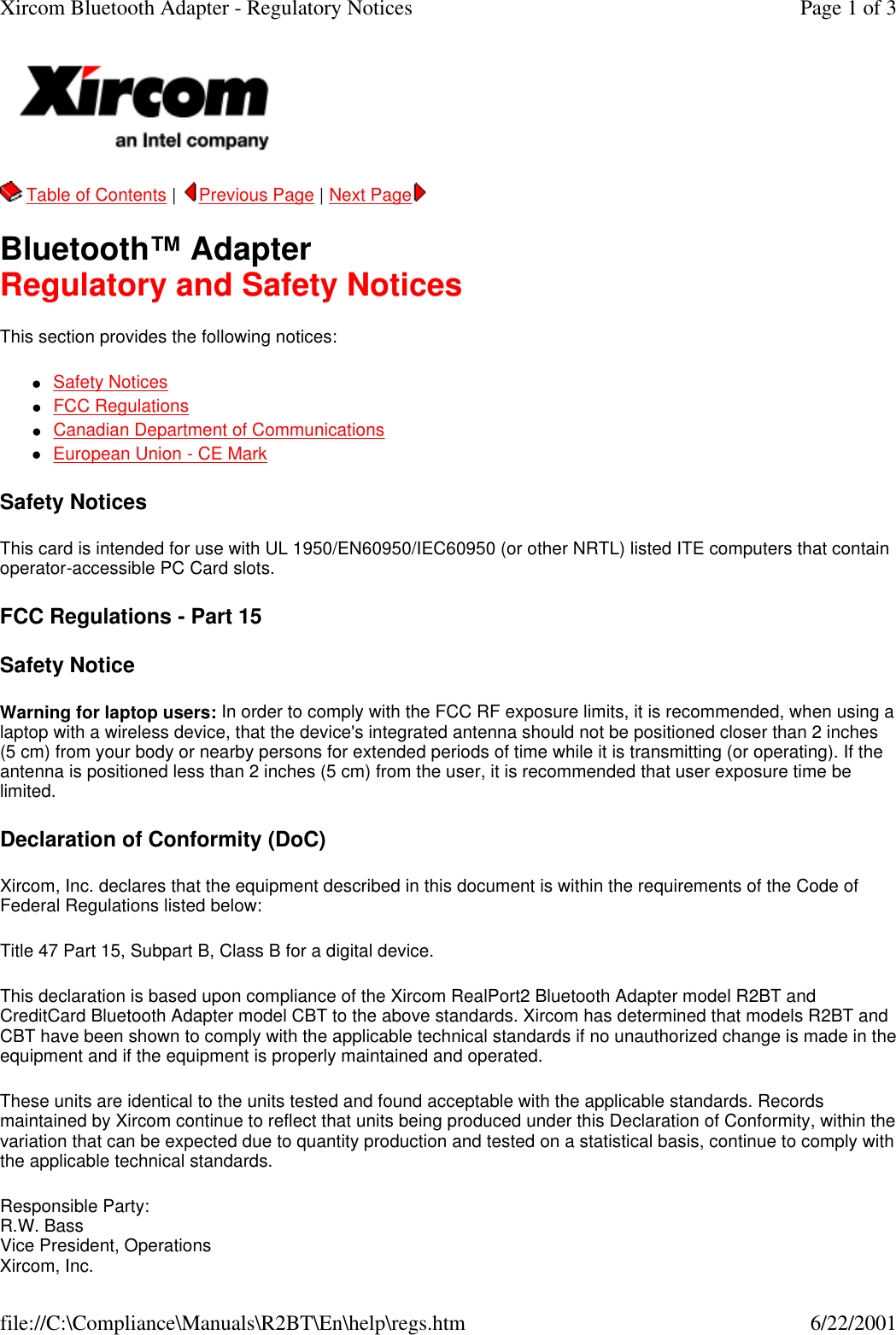   Table of Contents |  Previous Page | Next Page   Bluetooth&trade; Adapter Regulatory and Safety Notices This section provides the following notices: lSafety Notices  lFCC Regulations  lCanadian Department of Communications  lEuropean Union - CE Mark  Safety Notices This card is intended for use with UL 1950/EN60950/IEC60950 (or other NRTL) listed ITE computers that contain operator-accessible PC Card slots. FCC Regulations - Part 15 Safety Notice Warning for laptop users: In order to comply with the FCC RF exposure limits, it is recommended, when using a laptop with a wireless device, that the device's integrated antenna should not be positioned closer than 2 inches (5 cm) from your body or nearby persons for extended periods of time while it is transmitting (or operating). If the antenna is positioned less than 2 inches (5 cm) from the user, it is recommended that user exposure time be limited.  Declaration of Conformity (DoC) Xircom, Inc. declares that the equipment described in this document is within the requirements of the Code of Federal Regulations listed below: Title 47 Part 15, Subpart B, Class B for a digital device.  This declaration is based upon compliance of the Xircom RealPort2 Bluetooth Adapter model R2BT and CreditCard Bluetooth Adapter model CBT to the above standards. Xircom has determined that models R2BT and CBT have been shown to comply with the applicable technical standards if no unauthorized change is made in the equipment and if the equipment is properly maintained and operated.  These units are identical to the units tested and found acceptable with the applicable standards. Records maintained by Xircom continue to reflect that units being produced under this Declaration of Conformity, within the variation that can be expected due to quantity production and tested on a statistical basis, continue to comply with the applicable technical standards.  Responsible Party: R.W. Bass Vice President, Operations Xircom, Inc. Page 1 of 3Xircom Bluetooth Adapter - Regulatory Notices6/22/2001file://C:\Compliance\Manuals\R2BT\En\help\regs.htm