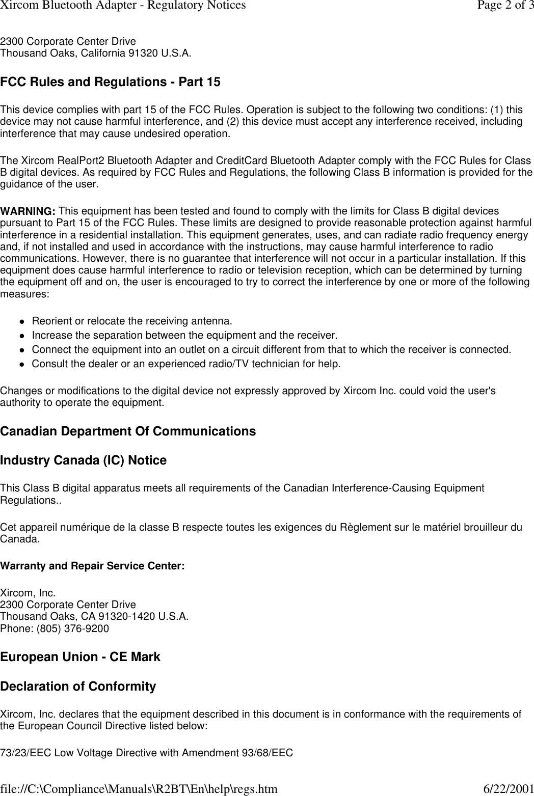 2300 Corporate Center Drive Thousand Oaks, California 91320 U.S.A.  FCC Rules and Regulations - Part 15 This device complies with part 15 of the FCC Rules. Operation is subject to the following two conditions: (1) this device may not cause harmful interference, and (2) this device must accept any interference received, including interference that may cause undesired operation. The Xircom RealPort2 Bluetooth Adapter and CreditCard Bluetooth Adapter comply with the FCC Rules for Class B digital devices. As required by FCC Rules and Regulations, the following Class B information is provided for the guidance of the user.  WARNING: This equipment has been tested and found to comply with the limits for Class B digital devices pursuant to Part 15 of the FCC Rules. These limits are designed to provide reasonable protection against harmful interference in a residential installation. This equipment generates, uses, and can radiate radio frequency energy and, if not installed and used in accordance with the instructions, may cause harmful interference to radio communications. However, there is no guarantee that interference will not occur in a particular installation. If this equipment does cause harmful interference to radio or television reception, which can be determined by turning the equipment off and on, the user is encouraged to try to correct the interference by one or more of the following measures:  lReorient or relocate the receiving antenna.  lIncrease the separation between the equipment and the receiver.  lConnect the equipment into an outlet on a circuit different from that to which the receiver is connected.  lConsult the dealer or an experienced radio/TV technician for help.  Changes or modifications to the digital device not expressly approved by Xircom Inc. could void the user's authority to operate the equipment. Canadian Department Of Communications Industry Canada (IC) Notice This Class B digital apparatus meets all requirements of the Canadian Interference-Causing Equipment Regulations.. Cet appareil num&eacute;rique de la classe B respecte toutes les exigences du R&egrave;glement sur le mat&eacute;riel brouilleur du Canada.  Warranty and Repair Service Center: Xircom, Inc. 2300 Corporate Center Drive Thousand Oaks, CA 91320-1420 U.S.A. Phone: (805) 376-9200  European Union - CE Mark Declaration of Conformity Xircom, Inc. declares that the equipment described in this document is in conformance with the requirements of the European Council Directive listed below: 73/23/EEC Low Voltage Directive with Amendment 93/68/EEC Page 2 of 3Xircom Bluetooth Adapter - Regulatory Notices6/22/2001file://C:\Compliance\Manuals\R2BT\En\help\regs.htm