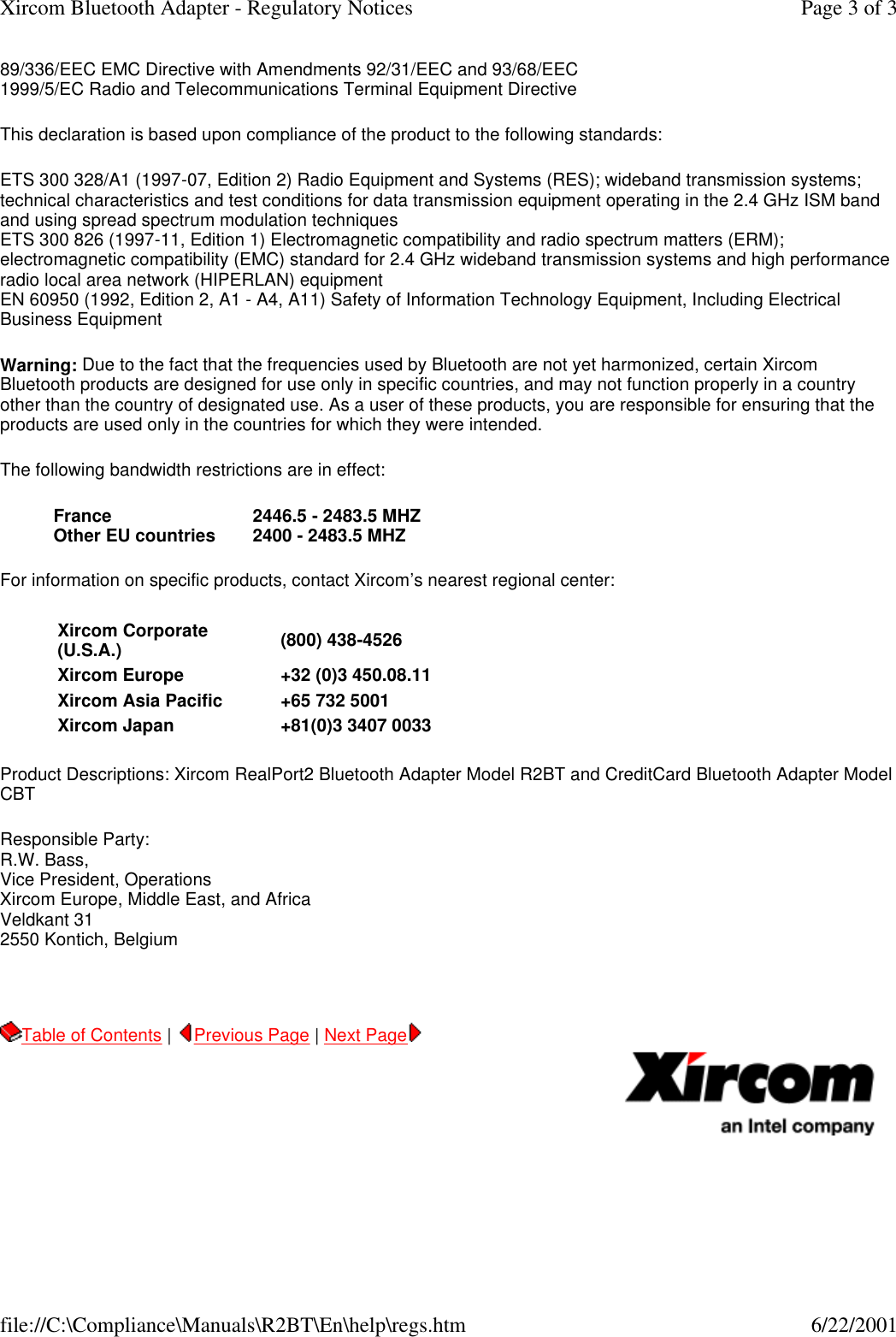 89/336/EEC EMC Directive with Amendments 92/31/EEC and 93/68/EEC 1999/5/EC Radio and Telecommunications Terminal Equipment Directive  This declaration is based upon compliance of the product to the following standards: ETS 300 328/A1 (1997-07, Edition 2) Radio Equipment and Systems (RES); wideband transmission systems; technical characteristics and test conditions for data transmission equipment operating in the 2.4 GHz ISM band and using spread spectrum modulation techniques ETS 300 826 (1997-11, Edition 1) Electromagnetic compatibility and radio spectrum matters (ERM); electromagnetic compatibility (EMC) standard for 2.4 GHz wideband transmission systems and high performance radio local area network (HIPERLAN) equipment EN 60950 (1992, Edition 2, A1 - A4, A11) Safety of Information Technology Equipment, Including Electrical Business Equipment Warning: Due to the fact that the frequencies used by Bluetooth are not yet harmonized, certain Xircom Bluetooth products are designed for use only in specific countries, and may not function properly in a country other than the country of designated use. As a user of these products, you are responsible for ensuring that the products are used only in the countries for which they were intended. The following bandwidth restrictions are in effect: For information on specific products, contact Xircom&rsquo;s nearest regional center: Product Descriptions: Xircom RealPort2 Bluetooth Adapter Model R2BT and CreditCard Bluetooth Adapter Model CBT Responsible Party: R.W. Bass, Vice President, Operations Xircom Europe, Middle East, and Africa Veldkant 31 2550 Kontich, Belgium    Table of Contents |  Previous Page | Next Page       France  2446.5 - 2483.5 MHZOther EU countries  2400 - 2483.5 MHZXircom Corporate (U.S.A.) (800) 438-4526Xircom Europe +32 (0)3 450.08.11Xircom Asia Pacific  +65 732 5001Xircom Japan +81(0)3 3407 0033Page 3 of 3Xircom Bluetooth Adapter - Regulatory Notices6/22/2001file://C:\Compliance\Manuals\R2BT\En\help\regs.htm