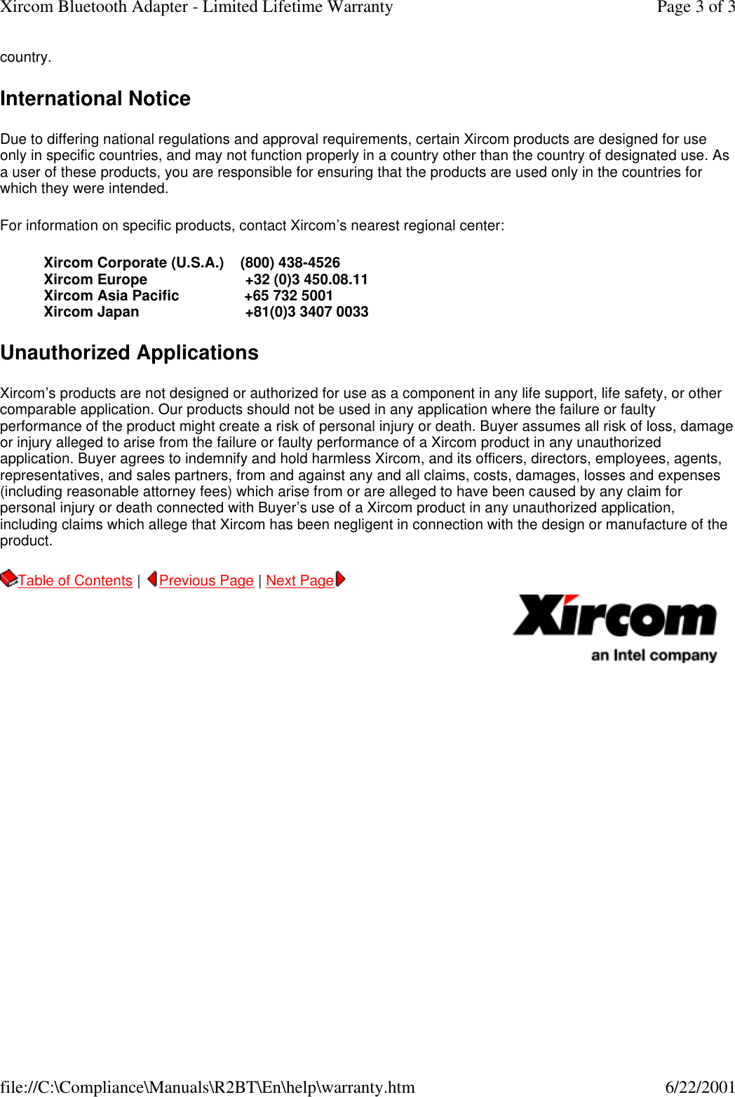 country.  International Notice Due to differing national regulations and approval requirements, certain Xircom products are designed for use only in specific countries, and may not function properly in a country other than the country of designated use. As a user of these products, you are responsible for ensuring that the products are used only in the countries for which they were intended.  For information on specific products, contact Xircom&rsquo;s nearest regional center:  Xircom Corporate (U.S.A.)    (800) 438-4526 Xircom Europe                        +32 (0)3 450.08.11 Xircom Asia Pacific                +65 732 5001 Xircom Japan                          +81(0)3 3407 0033  Unauthorized Applications Xircom&rsquo;s products are not designed or authorized for use as a component in any life support, life safety, or other comparable application. Our products should not be used in any application where the failure or faulty performance of the product might create a risk of personal injury or death. Buyer assumes all risk of loss, damage or injury alleged to arise from the failure or faulty performance of a Xircom product in any unauthorized application. Buyer agrees to indemnify and hold harmless Xircom, and its officers, directors, employees, agents, representatives, and sales partners, from and against any and all claims, costs, damages, losses and expenses (including reasonable attorney fees) which arise from or are alleged to have been caused by any claim for personal injury or death connected with Buyer&rsquo;s use of a Xircom product in any unauthorized application, including claims which allege that Xircom has been negligent in connection with the design or manufacture of the product.   Table of Contents |  Previous Page | Next Page       Page 3 of 3Xircom Bluetooth Adapter - Limited Lifetime Warranty6/22/2001file://C:\Compliance\Manuals\R2BT\En\help\warranty.htm
