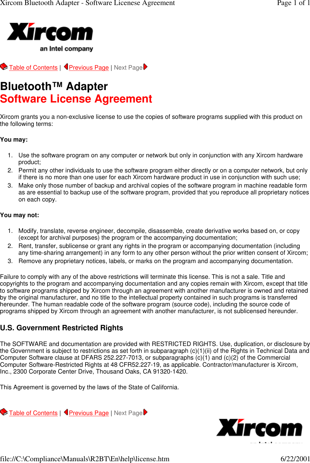   Table of Contents |  Previous Page | Next Page   Bluetooth&trade; Adapter Software License Agreement Xircom grants you a non-exclusive license to use the copies of software programs supplied with this product on the following terms: You may:  1. Use the software program on any computer or network but only in conjunction with any Xircom hardware product;  2. Permit any other individuals to use the software program either directly or on a computer network, but only if there is no more than one user for each Xircom hardware product in use in conjunction with such use;  3. Make only those number of backup and archival copies of the software program in machine readable form as are essential to backup use of the software program, provided that you reproduce all proprietary notices on each copy.  You may not: 1. Modify, translate, reverse engineer, decompile, disassemble, create derivative works based on, or copy (except for archival purposes) the program or the accompanying documentation;  2. Rent, transfer, sublicense or grant any rights in the program or accompanying documentation (including any time-sharing arrangement) in any form to any other person without the prior written consent of Xircom;  3. Remove any proprietary notices, labels, or marks on the program and accompanying documentation.  Failure to comply with any of the above restrictions will terminate this license. This is not a sale. Title and copyrights to the program and accompanying documentation and any copies remain with Xircom, except that title to software programs shipped by Xircom through an agreement with another manufacturer is owned and retained by the original manufacturer, and no title to the intellectual property contained in such programs is transferred hereunder. The human readable code of the software program (source code), including the source code of programs shipped by Xircom through an agreement with another manufacturer, is not sublicensed hereunder. U.S. Government Restricted Rights The SOFTWARE and documentation are provided with RESTRICTED RIGHTS. Use, duplication, or disclosure by the Government is subject to restrictions as set forth in subparagraph (c)(1)(ii) of the Rights in Technical Data and Computer Software clause at DFARS 252.227-7013, or subparagraphs (c)(1) and (c)(2) of the Commercial Computer Software-Restricted Rights at 48 CFR52.227-19, as applicable. Contractor/manufacturer is Xircom, Inc., 2300 Corporate Center Drive, Thousand Oaks, CA 91320-1420. This Agreement is governed by the laws of the State of California.     Table of Contents |  Previous Page | Next Page     Page 1 of 1Xircom Bluetooth Adapter - Software Licenese Agreement6/22/2001file://C:\Compliance\Manuals\R2BT\En\help\license.htm
