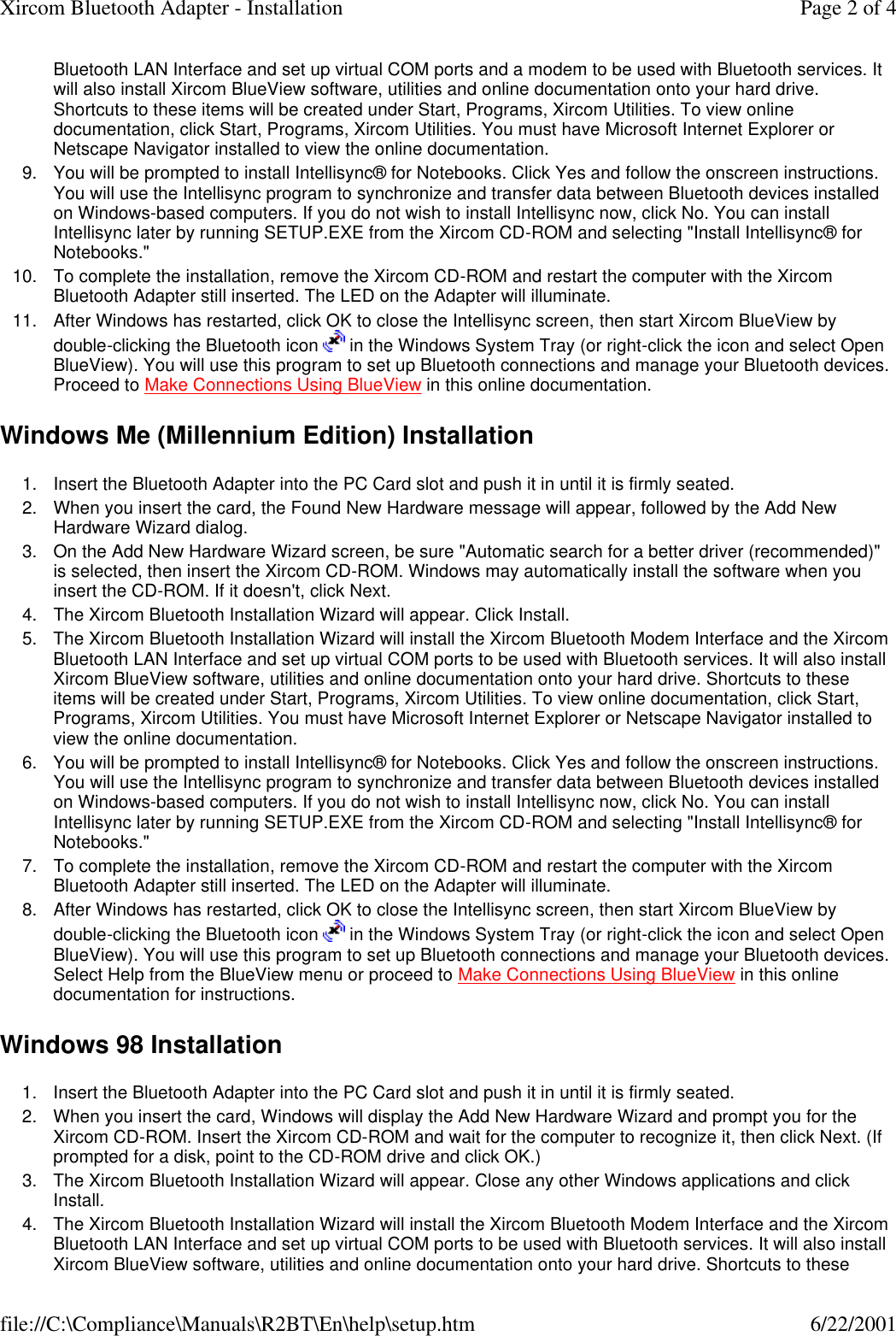 Bluetooth LAN Interface and set up virtual COM ports and a modem to be used with Bluetooth services. It will also install Xircom BlueView software, utilities and online documentation onto your hard drive. Shortcuts to these items will be created under Start, Programs, Xircom Utilities. To view online documentation, click Start, Programs, Xircom Utilities. You must have Microsoft Internet Explorer or Netscape Navigator installed to view the online documentation.  9. You will be prompted to install Intellisync&reg; for Notebooks. Click Yes and follow the onscreen instructions. You will use the Intellisync program to synchronize and transfer data between Bluetooth devices installed on Windows-based computers. If you do not wish to install Intellisync now, click No. You can install Intellisync later by running SETUP.EXE from the Xircom CD-ROM and selecting "Install Intellisync&reg; for Notebooks."  10. To complete the installation, remove the Xircom CD-ROM and restart the computer with the Xircom Bluetooth Adapter still inserted. The LED on the Adapter will illuminate.  11. After Windows has restarted, click OK to close the Intellisync screen, then start Xircom BlueView by double-clicking the Bluetooth icon   in the Windows System Tray (or right-click the icon and select Open BlueView). You will use this program to set up Bluetooth connections and manage your Bluetooth devices. Proceed to Make Connections Using BlueView in this online documentation.  Windows Me (Millennium Edition) Installation 1. Insert the Bluetooth Adapter into the PC Card slot and push it in until it is firmly seated.  2. When you insert the card, the Found New Hardware message will appear, followed by the Add New Hardware Wizard dialog.  3. On the Add New Hardware Wizard screen, be sure "Automatic search for a better driver (recommended)" is selected, then insert the Xircom CD-ROM. Windows may automatically install the software when you insert the CD-ROM. If it doesn't, click Next.  4. The Xircom Bluetooth Installation Wizard will appear. Click Install.  5. The Xircom Bluetooth Installation Wizard will install the Xircom Bluetooth Modem Interface and the Xircom Bluetooth LAN Interface and set up virtual COM ports to be used with Bluetooth services. It will also install Xircom BlueView software, utilities and online documentation onto your hard drive. Shortcuts to these items will be created under Start, Programs, Xircom Utilities. To view online documentation, click Start, Programs, Xircom Utilities. You must have Microsoft Internet Explorer or Netscape Navigator installed to view the online documentation.  6. You will be prompted to install Intellisync&reg; for Notebooks. Click Yes and follow the onscreen instructions. You will use the Intellisync program to synchronize and transfer data between Bluetooth devices installed on Windows-based computers. If you do not wish to install Intellisync now, click No. You can install Intellisync later by running SETUP.EXE from the Xircom CD-ROM and selecting "Install Intellisync&reg; for Notebooks."  7. To complete the installation, remove the Xircom CD-ROM and restart the computer with the Xircom Bluetooth Adapter still inserted. The LED on the Adapter will illuminate.  8. After Windows has restarted, click OK to close the Intellisync screen, then start Xircom BlueView by double-clicking the Bluetooth icon   in the Windows System Tray (or right-click the icon and select Open BlueView). You will use this program to set up Bluetooth connections and manage your Bluetooth devices. Select Help from the BlueView menu or proceed to Make Connections Using BlueView in this online documentation for instructions.  Windows 98 Installation 1. Insert the Bluetooth Adapter into the PC Card slot and push it in until it is firmly seated.  2. When you insert the card, Windows will display the Add New Hardware Wizard and prompt you for the Xircom CD-ROM. Insert the Xircom CD-ROM and wait for the computer to recognize it, then click Next. (If prompted for a disk, point to the CD-ROM drive and click OK.)  3. The Xircom Bluetooth Installation Wizard will appear. Close any other Windows applications and click Install.  4. The Xircom Bluetooth Installation Wizard will install the Xircom Bluetooth Modem Interface and the Xircom Bluetooth LAN Interface and set up virtual COM ports to be used with Bluetooth services. It will also install Xircom BlueView software, utilities and online documentation onto your hard drive. Shortcuts to these Page 2 of 4Xircom Bluetooth Adapter - Installation6/22/2001file://C:\Compliance\Manuals\R2BT\En\help\setup.htm
