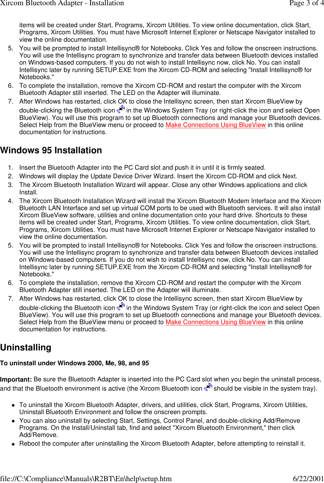 items will be created under Start, Programs, Xircom Utilities. To view online documentation, click Start, Programs, Xircom Utilities. You must have Microsoft Internet Explorer or Netscape Navigator installed to view the online documentation.  5. You will be prompted to install Intellisync&reg; for Notebooks. Click Yes and follow the onscreen instructions. You will use the Intellisync program to synchronize and transfer data between Bluetooth devices installed on Windows-based computers. If you do not wish to install Intellisync now, click No. You can install Intellisync later by running SETUP.EXE from the Xircom CD-ROM and selecting "Install Intellisync&reg; for Notebooks."  6. To complete the installation, remove the Xircom CD-ROM and restart the computer with the Xircom Bluetooth Adapter still inserted. The LED on the Adapter will illuminate.  7. After Windows has restarted, click OK to close the Intellisync screen, then start Xircom BlueView by double-clicking the Bluetooth icon   in the Windows System Tray (or right-click the icon and select Open BlueView). You will use this program to set up Bluetooth connections and manage your Bluetooth devices. Select Help from the BlueView menu or proceed to Make Connections Using BlueView in this online documentation for instructions.  Windows 95 Installation 1. Insert the Bluetooth Adapter into the PC Card slot and push it in until it is firmly seated.  2. Windows will display the Update Device Driver Wizard. Insert the Xircom CD-ROM and click Next.  3. The Xircom Bluetooth Installation Wizard will appear. Close any other Windows applications and click Install.  4. The Xircom Bluetooth Installation Wizard will install the Xircom Bluetooth Modem Interface and the Xircom Bluetooth LAN Interface and set up virtual COM ports to be used with Bluetooth services. It will also install Xircom BlueView software, utilities and online documentation onto your hard drive. Shortcuts to these items will be created under Start, Programs, Xircom Utilities. To view online documentation, click Start, Programs, Xircom Utilities. You must have Microsoft Internet Explorer or Netscape Navigator installed to view the online documentation.  5. You will be prompted to install Intellisync&reg; for Notebooks. Click Yes and follow the onscreen instructions. You will use the Intellisync program to synchronize and transfer data between Bluetooth devices installed on Windows-based computers. If you do not wish to install Intellisync now, click No. You can install Intellisync later by running SETUP.EXE from the Xircom CD-ROM and selecting "Install Intellisync&reg; for Notebooks."  6. To complete the installation, remove the Xircom CD-ROM and restart the computer with the Xircom Bluetooth Adapter still inserted. The LED on the Adapter will illuminate.  7. After Windows has restarted, click OK to close the Intellisync screen, then start Xircom BlueView by double-clicking the Bluetooth icon   in the Windows System Tray (or right-click the icon and select Open BlueView). You will use this program to set up Bluetooth connections and manage your Bluetooth devices. Select Help from the BlueView menu or proceed to Make Connections Using BlueView in this online documentation for instructions.  Uninstalling  To uninstall under Windows 2000, Me, 98, and 95 Important: Be sure the Bluetooth Adapter is inserted into the PC Card slot when you begin the uninstall process, and that the Bluetooth environment is active (the Xircom Bluetooth icon   should be visible in the system tray).  lTo uninstall the Xircom Bluetooth Adapter, drivers, and utilities, click Start, Programs, Xircom Utilities, Uninstall Bluetooth Environment and follow the onscreen prompts.  lYou can also uninstall by selecting Start, Settings, Control Panel, and double-clicking Add/Remove Programs. On the Install/Uninstall tab, find and select "Xircom Bluetooth Environment," then click Add/Remove.  lReboot the computer after uninstalling the Xircom Bluetooth Adapter, before attempting to reinstall it.  Page 3 of 4Xircom Bluetooth Adapter - Installation6/22/2001file://C:\Compliance\Manuals\R2BT\En\help\setup.htm