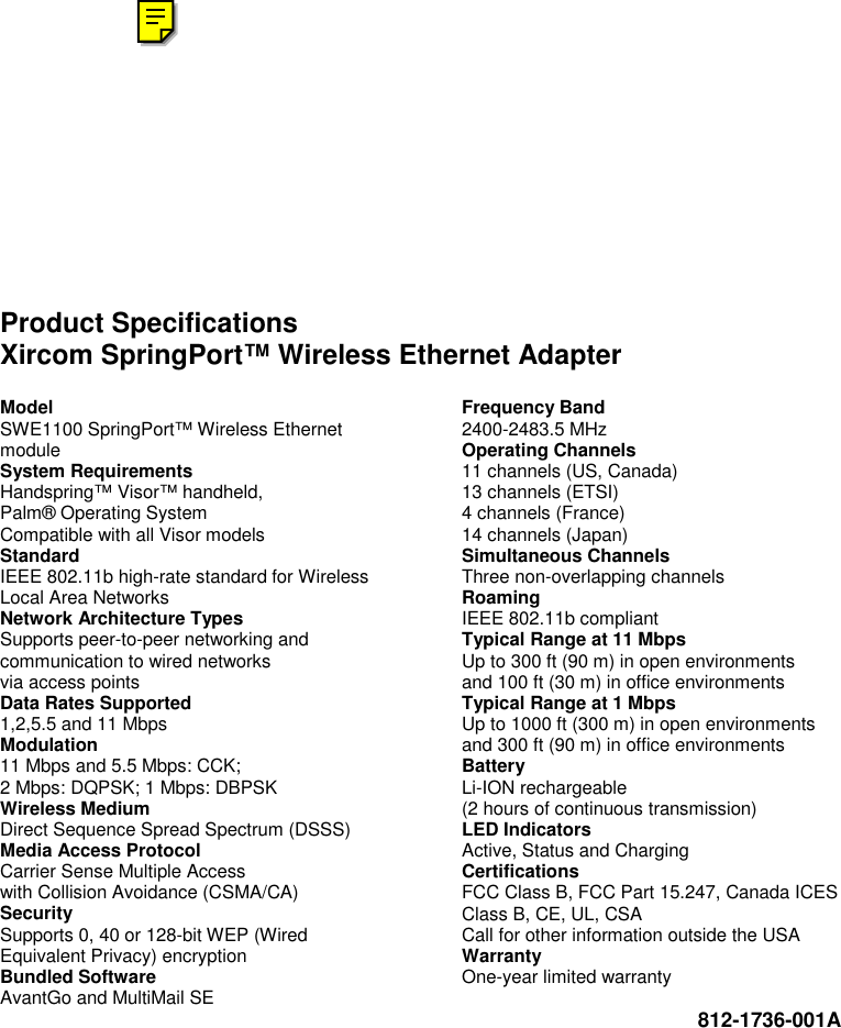    Product Specifications Xircom SpringPort&trade; Wireless Ethernet Adapter Model SWE1100 SpringPort&trade; Wireless Ethernet module System Requirements Handspring&trade; Visor&trade; handheld, Palm&reg; Operating System Compatible with all Visor models Standard IEEE 802.11b high-rate standard for Wireless Local Area Networks Network Architecture Types Supports peer-to-peer networking and communication to wired networks via access points Data Rates Supported 1,2,5.5 and 11 Mbps Modulation 11 Mbps and 5.5 Mbps: CCK; 2 Mbps: DQPSK; 1 Mbps: DBPSK Wireless Medium Direct Sequence Spread Spectrum (DSSS) Media Access Protocol Carrier Sense Multiple Access with Collision Avoidance (CSMA/CA) Security Supports 0, 40 or 128-bit WEP (Wired Equivalent Privacy) encryption Bundled Software AvantGo and MultiMail SE Frequency Band 2400-2483.5 MHz Operating Channels 11 channels (US, Canada) 13 channels (ETSI) 4 channels (France) 14 channels (Japan) Simultaneous Channels Three non-overlapping channels Roaming IEEE 802.11b compliant Typical Range at 11 Mbps Up to 300 ft (90 m) in open environments and 100 ft (30 m) in office environments Typical Range at 1 Mbps Up to 1000 ft (300 m) in open environments and 300 ft (90 m) in office environments Battery Li-ION rechargeable (2 hours of continuous transmission) LED Indicators Active, Status and Charging Certifications FCC Class B, FCC Part 15.247, Canada ICES Class B, CE, UL, CSA Call for other information outside the USA Warranty One-year limited warranty  812-1736-001A  