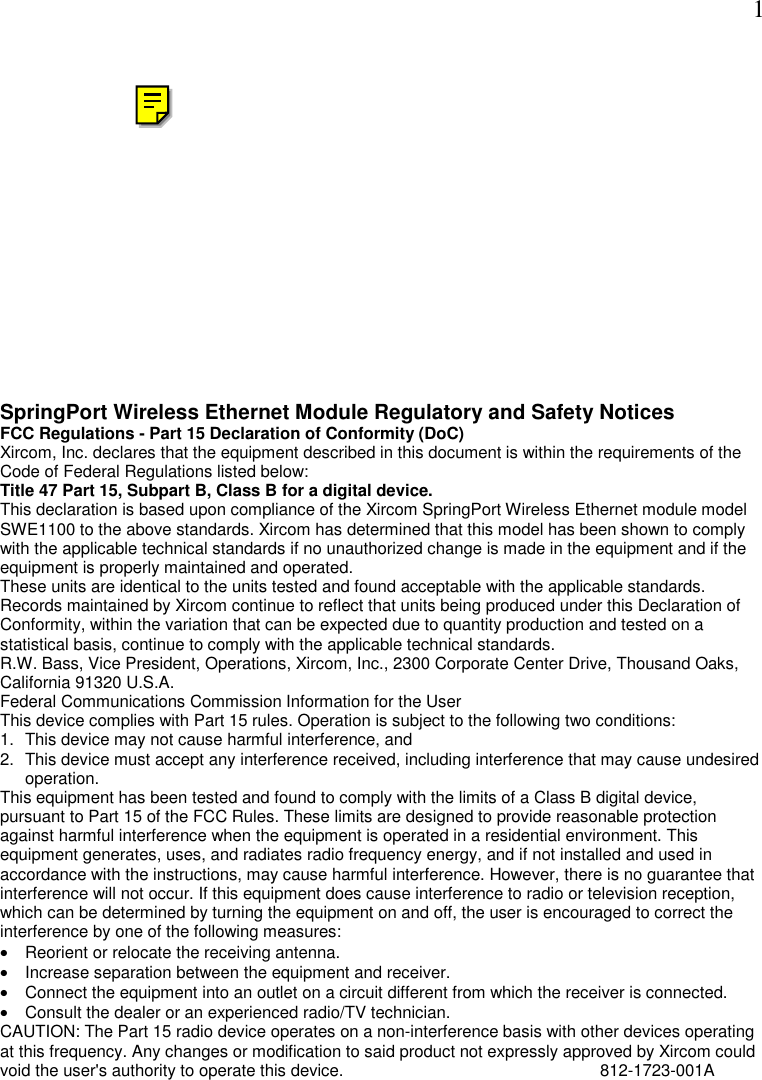  1 SpringPort Wireless Ethernet Module Regulatory and Safety Notices FCC Regulations - Part 15 Declaration of Conformity (DoC) Xircom, Inc. declares that the equipment described in this document is within the requirements of the Code of Federal Regulations listed below:  Title 47 Part 15, Subpart B, Class B for a digital device.  This declaration is based upon compliance of the Xircom SpringPort Wireless Ethernet module model SWE1100 to the above standards. Xircom has determined that this model has been shown to comply with the applicable technical standards if no unauthorized change is made in the equipment and if the equipment is properly maintained and operated.  These units are identical to the units tested and found acceptable with the applicable standards. Records maintained by Xircom continue to reflect that units being produced under this Declaration of Conformity, within the variation that can be expected due to quantity production and tested on a statistical basis, continue to comply with the applicable technical standards.  R.W. Bass, Vice President, Operations, Xircom, Inc., 2300 Corporate Center Drive, Thousand Oaks, California 91320 U.S.A.  Federal Communications Commission Information for the User This device complies with Part 15 rules. Operation is subject to the following two conditions: 1.  This device may not cause harmful interference, and 2.  This device must accept any interference received, including interference that may cause undesired operation. This equipment has been tested and found to comply with the limits of a Class B digital device, pursuant to Part 15 of the FCC Rules. These limits are designed to provide reasonable protection against harmful interference when the equipment is operated in a residential environment. This equipment generates, uses, and radiates radio frequency energy, and if not installed and used in accordance with the instructions, may cause harmful interference. However, there is no guarantee that interference will not occur. If this equipment does cause interference to radio or television reception, which can be determined by turning the equipment on and off, the user is encouraged to correct the interference by one of the following measures: &bull;  Reorient or relocate the receiving antenna.  &bull;  Increase separation between the equipment and receiver.  &bull;  Connect the equipment into an outlet on a circuit different from which the receiver is connected.  &bull;  Consult the dealer or an experienced radio/TV technician. CAUTION: The Part 15 radio device operates on a non-interference basis with other devices operating at this frequency. Any changes or modification to said product not expressly approved by Xircom could void the user's authority to operate this device.        812-1723-001A  