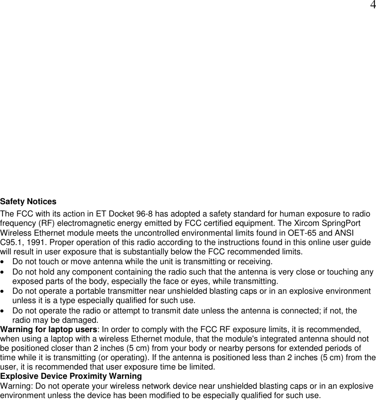  4 Safety Notices The FCC with its action in ET Docket 96-8 has adopted a safety standard for human exposure to radio frequency (RF) electromagnetic energy emitted by FCC certified equipment. The Xircom SpringPort Wireless Ethernet module meets the uncontrolled environmental limits found in OET-65 and ANSI C95.1, 1991. Proper operation of this radio according to the instructions found in this online user guide will result in user exposure that is substantially below the FCC recommended limits. &bull;  Do not touch or move antenna while the unit is transmitting or receiving.  &bull;  Do not hold any component containing the radio such that the antenna is very close or touching any exposed parts of the body, especially the face or eyes, while transmitting.  &bull;  Do not operate a portable transmitter near unshielded blasting caps or in an explosive environment unless it is a type especially qualified for such use.  &bull;  Do not operate the radio or attempt to transmit date unless the antenna is connected; if not, the radio may be damaged.  Warning for laptop users: In order to comply with the FCC RF exposure limits, it is recommended, when using a laptop with a wireless Ethernet module, that the module's integrated antenna should not be positioned closer than 2 inches (5 cm) from your body or nearby persons for extended periods of time while it is transmitting (or operating). If the antenna is positioned less than 2 inches (5 cm) from the user, it is recommended that user exposure time be limited. Explosive Device Proximity Warning Warning: Do not operate your wireless network device near unshielded blasting caps or in an explosive environment unless the device has been modified to be especially qualified for such use.  