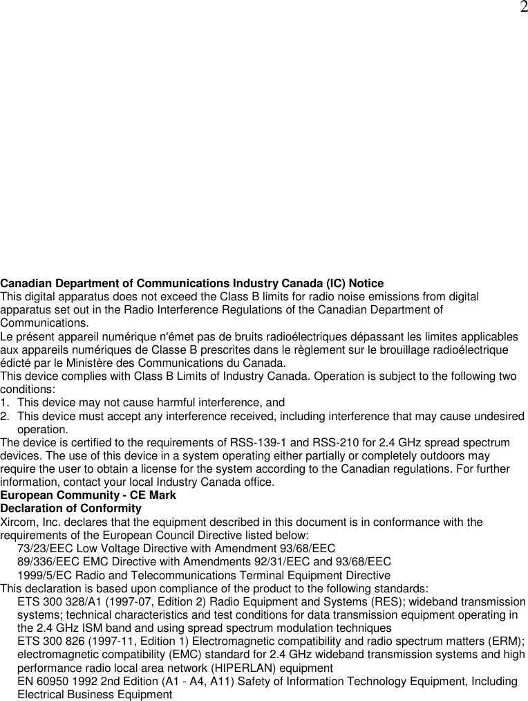  2 Canadian Department of Communications Industry Canada (IC) Notice This digital apparatus does not exceed the Class B limits for radio noise emissions from digital apparatus set out in the Radio Interference Regulations of the Canadian Department of Communications. Le pr&eacute;sent appareil num&eacute;rique n'&eacute;met pas de bruits radio&eacute;lectriques d&eacute;passant les limites applicables aux appareils num&eacute;riques de Classe B prescrites dans le r&egrave;glement sur le brouillage radio&eacute;lectrique &eacute;dict&eacute; par le Minist&egrave;re des Communications du Canada.  This device complies with Class B Limits of Industry Canada. Operation is subject to the following two conditions: 1.  This device may not cause harmful interference, and 2.  This device must accept any interference received, including interference that may cause undesired operation. The device is certified to the requirements of RSS-139-1 and RSS-210 for 2.4 GHz spread spectrum devices. The use of this device in a system operating either partially or completely outdoors may require the user to obtain a license for the system according to the Canadian regulations. For further information, contact your local Industry Canada office.  European Community - CE Mark Declaration of Conformity Xircom, Inc. declares that the equipment described in this document is in conformance with the requirements of the European Council Directive listed below:  73/23/EEC Low Voltage Directive with Amendment 93/68/EEC 89/336/EEC EMC Directive with Amendments 92/31/EEC and 93/68/EEC 1999/5/EC Radio and Telecommunications Terminal Equipment Directive  This declaration is based upon compliance of the product to the following standards:  ETS 300 328/A1 (1997-07, Edition 2) Radio Equipment and Systems (RES); wideband transmission systems; technical characteristics and test conditions for data transmission equipment operating in the 2.4 GHz ISM band and using spread spectrum modulation techniques ETS 300 826 (1997-11, Edition 1) Electromagnetic compatibility and radio spectrum matters (ERM); electromagnetic compatibility (EMC) standard for 2.4 GHz wideband transmission systems and high performance radio local area network (HIPERLAN) equipment  EN 60950 1992 2nd Edition (A1 - A4, A11) Safety of Information Technology Equipment, Including Electrical Business Equipment 