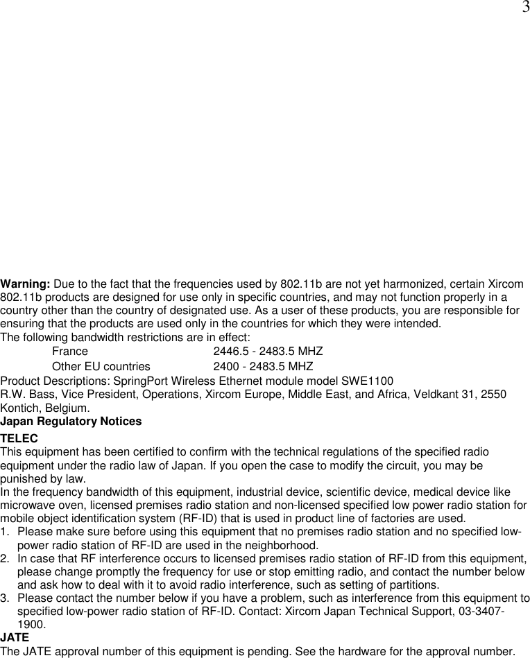  3 Warning: Due to the fact that the frequencies used by 802.11b are not yet harmonized, certain Xircom 802.11b products are designed for use only in specific countries, and may not function properly in a country other than the country of designated use. As a user of these products, you are responsible for ensuring that the products are used only in the countries for which they were intended. The following bandwidth restrictions are in effect: France     2446.5 - 2483.5 MHZ Other EU countries     2400 - 2483.5 MHZ Product Descriptions: SpringPort Wireless Ethernet module model SWE1100  R.W. Bass, Vice President, Operations, Xircom Europe, Middle East, and Africa, Veldkant 31, 2550 Kontich, Belgium.  Japan Regulatory Notices TELEC This equipment has been certified to confirm with the technical regulations of the specified radio equipment under the radio law of Japan. If you open the case to modify the circuit, you may be punished by law. In the frequency bandwidth of this equipment, industrial device, scientific device, medical device like microwave oven, licensed premises radio station and non-licensed specified low power radio station for mobile object identification system (RF-ID) that is used in product line of factories are used. 1.  Please make sure before using this equipment that no premises radio station and no specified low-power radio station of RF-ID are used in the neighborhood. 2.  In case that RF interference occurs to licensed premises radio station of RF-ID from this equipment, please change promptly the frequency for use or stop emitting radio, and contact the number below and ask how to deal with it to avoid radio interference, such as setting of partitions. 3.  Please contact the number below if you have a problem, such as interference from this equipment to specified low-power radio station of RF-ID. Contact: Xircom Japan Technical Support, 03-3407-1900. JATE The JATE approval number of this equipment is pending. See the hardware for the approval number. 