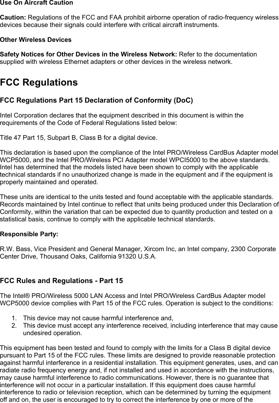  Use On Aircraft Caution  Caution: Regulations of the FCC and FAA prohibit airborne operation of radio-frequency wireless devices because their signals could interfere with critical aircraft instruments.  Other Wireless Devices  Safety Notices for Other Devices in the Wireless Network: Refer to the documentation supplied with wireless Ethernet adapters or other devices in the wireless network.  FCC Regulations  FCC Regulations Part 15 Declaration of Conformity (DoC)  Intel Corporation declares that the equipment described in this document is within the requirements of the Code of Federal Regulations listed below:  Title 47 Part 15, Subpart B, Class B for a digital device.  This declaration is based upon the compliance of the Intel PRO/Wireless CardBus Adapter model WCP5000, and the Intel PRO/Wireless PCI Adapter model WPCI5000 to the above standards. Intel has determined that the models listed have been shown to comply with the applicable technical standards if no unauthorized change is made in the equipment and if the equipment is properly maintained and operated.  These units are identical to the units tested and found acceptable with the applicable standards. Records maintained by Intel continue to reflect that units being produced under this Declaration of Conformity, within the variation that can be expected due to quantity production and tested on a statistical basis, continue to comply with the applicable technical standards.  Responsible Party:  R.W. Bass, Vice President and General Manager, Xircom Inc, an Intel company, 2300 Corporate Center Drive, Thousand Oaks, California 91320 U.S.A.   FCC Rules and Regulations - Part 15  The Intel&reg; PRO/Wireless 5000 LAN Access and Intel PRO/Wireless CardBus Adapter model WCP5000 device complies with Part 15 of the FCC rules. Operation is subject to the conditions:  1.  This device may not cause harmful interference and, 2.  This device must accept any interference received, including interference that may cause undesired operation.  This equipment has been tested and found to comply with the limits for a Class B digital device pursuant to Part 15 of the FCC rules. These limits are designed to provide reasonable protection against harmful interference in a residential installation. This equipment generates, uses, and can radiate radio frequency energy and, if not installed and used in accordance with the instructions, may cause harmful interference to radio communications. However, there is no guarantee that interference will not occur in a particular installation. If this equipment does cause harmful interference to radio or television reception, which can be determined by turning the equipment off and on, the user is encouraged to try to correct the interference by one or more of the 