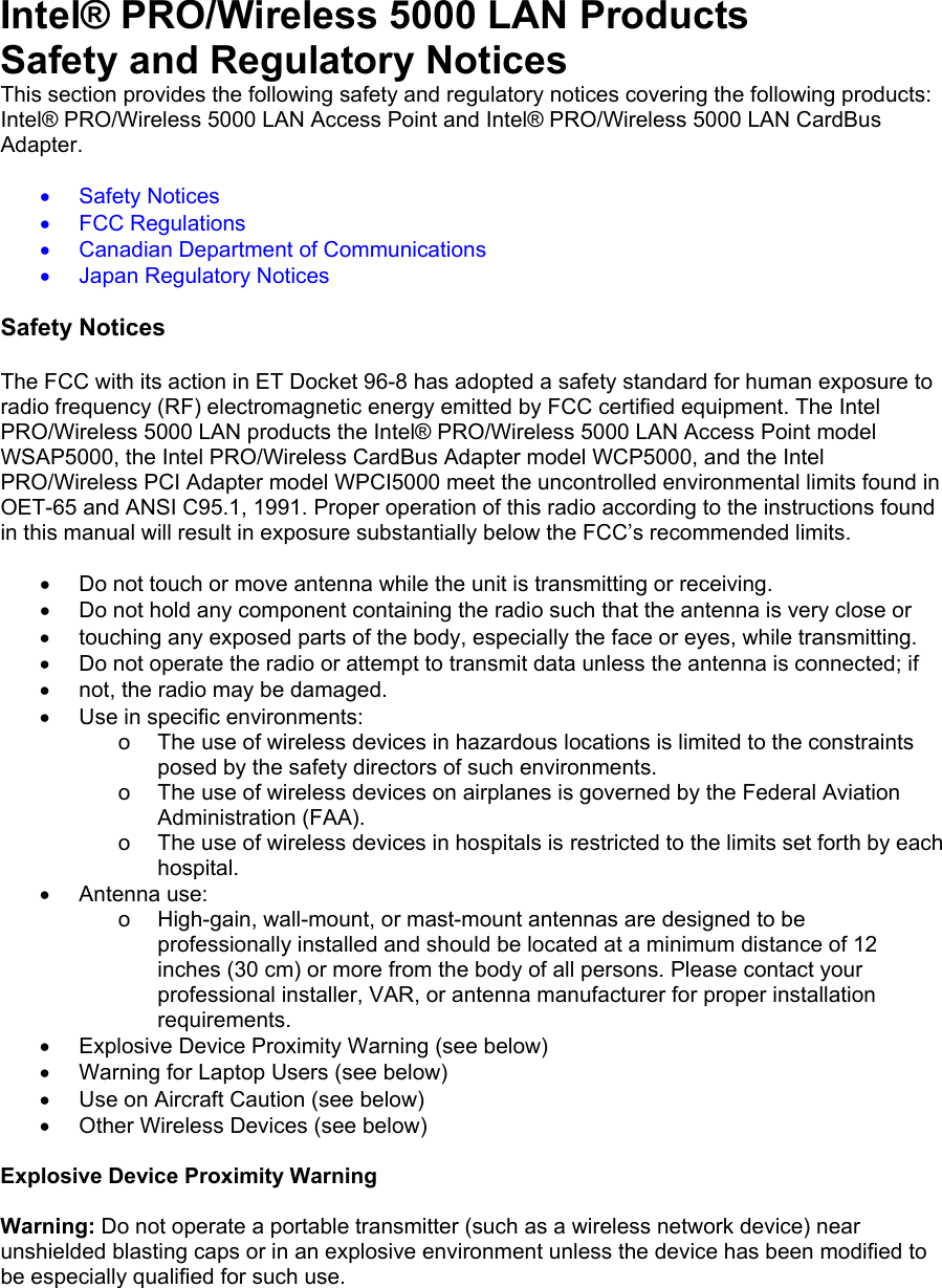 Intel&reg; PRO/Wireless 5000 LAN Products Safety and Regulatory Notices This section provides the following safety and regulatory notices covering the following products: Intel&reg; PRO/Wireless 5000 LAN Access Point and Intel&reg; PRO/Wireless 5000 LAN CardBus Adapter.  &bull;  Safety Notices &bull;  FCC Regulations &bull;  Canadian Department of Communications &bull;  Japan Regulatory Notices  Safety Notices  The FCC with its action in ET Docket 96-8 has adopted a safety standard for human exposure to radio frequency (RF) electromagnetic energy emitted by FCC certified equipment. The Intel PRO/Wireless 5000 LAN products the Intel&reg; PRO/Wireless 5000 LAN Access Point model WSAP5000, the Intel PRO/Wireless CardBus Adapter model WCP5000, and the Intel PRO/Wireless PCI Adapter model WPCI5000 meet the uncontrolled environmental limits found in OET-65 and ANSI C95.1, 1991. Proper operation of this radio according to the instructions found in this manual will result in exposure substantially below the FCC&rsquo;s recommended limits.  &bull;  Do not touch or move antenna while the unit is transmitting or receiving. &bull;  Do not hold any component containing the radio such that the antenna is very close or &bull;  touching any exposed parts of the body, especially the face or eyes, while transmitting. &bull;  Do not operate the radio or attempt to transmit data unless the antenna is connected; if &bull;  not, the radio may be damaged. &bull;  Use in specific environments: o  The use of wireless devices in hazardous locations is limited to the constraints posed by the safety directors of such environments. o  The use of wireless devices on airplanes is governed by the Federal Aviation Administration (FAA). o  The use of wireless devices in hospitals is restricted to the limits set forth by each hospital. &bull;  Antenna use: o  High-gain, wall-mount, or mast-mount antennas are designed to be professionally installed and should be located at a minimum distance of 12 inches (30 cm) or more from the body of all persons. Please contact your professional installer, VAR, or antenna manufacturer for proper installation requirements. &bull;  Explosive Device Proximity Warning (see below) &bull;  Warning for Laptop Users (see below) &bull;  Use on Aircraft Caution (see below) &bull;  Other Wireless Devices (see below)  Explosive Device Proximity Warning  Warning: Do not operate a portable transmitter (such as a wireless network device) near unshielded blasting caps or in an explosive environment unless the device has been modified to be especially qualified for such use. 