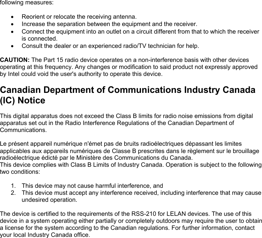 following measures:  &bull;  Reorient or relocate the receiving antenna. &bull;  Increase the separation between the equipment and the receiver. &bull;  Connect the equipment into an outlet on a circuit different from that to which the receiver is connected. &bull;  Consult the dealer or an experienced radio/TV technician for help.  CAUTION: The Part 15 radio device operates on a non-interference basis with other devices operating at this frequency. Any changes or modification to said product not expressly approved by Intel could void the user's authority to operate this device.  Canadian Department of Communications Industry Canada (IC) Notice  This digital apparatus does not exceed the Class B limits for radio noise emissions from digital apparatus set out in the Radio Interference Regulations of the Canadian Department of Communications.  Le pr&eacute;sent appareil num&eacute;rique n'&eacute;met pas de bruits radio&eacute;lectriques d&eacute;passant les limites applicables aux appareils num&eacute;riques de Classe B prescrites dans le r&egrave;glement sur le brouillage radio&eacute;lectrique &eacute;dict&eacute; par le Minist&egrave;re des Communications du Canada. This device complies with Class B Limits of Industry Canada. Operation is subject to the following two conditions:  1.  This device may not cause harmful interference, and 2.  This device must accept any interference received, including interference that may cause undesired operation.  The device is certified to the requirements of the RSS-210 for LELAN devices. The use of this device in a system operating either partially or completely outdoors may require the user to obtain a license for the system according to the Canadian regulations. For further information, contact your local Industry Canada office. 