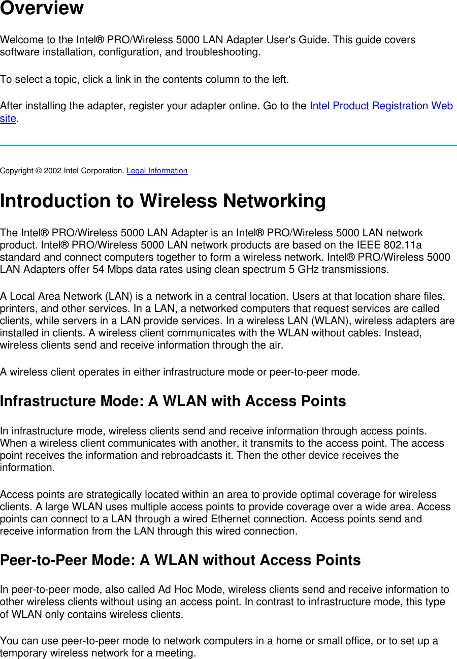 Overview Welcome to the Intel&reg; PRO/Wireless 5000 LAN Adapter User's Guide. This guide covers software installation, configuration, and troubleshooting.  To select a topic, click a link in the contents column to the left. After installing the adapter, register your adapter online. Go to the Intel Product Registration Web site.  Copyright &copy; 2002 Intel Corporation. Legal Information  Introduction to Wireless Networking The Intel&reg; PRO/Wireless 5000 LAN Adapter is an Intel&reg; PRO/Wireless 5000 LAN network product. Intel&reg; PRO/Wireless 5000 LAN network products are based on the IEEE 802.11a standard and connect computers together to form a wireless network. Intel&reg; PRO/Wireless 5000 LAN Adapters offer 54 Mbps data rates using clean spectrum 5 GHz transmissions.  A Local Area Network (LAN) is a network in a central location. Users at that location share files, printers, and other services. In a LAN, a networked computers that request services are called clients, while servers in a LAN provide services. In a wireless LAN (WLAN), wireless adapters are installed in clients. A wireless client communicates with the WLAN without cables. Instead, wireless clients send and receive information through the air.  A wireless client operates in either infrastructure mode or peer-to-peer mode.  Infrastructure Mode: A WLAN with Access Points In infrastructure mode, wireless clients send and receive information through access points. When a wireless client communicates with another, it transmits to the access point. The access point receives the information and rebroadcasts it. Then the other device receives the information. Access points are strategically located within an area to provide optimal coverage for wireless clients. A large WLAN uses multiple access points to provide coverage over a wide area. Access points can connect to a LAN through a wired Ethernet connection. Access points send and receive information from the LAN through this wired connection. Peer-to-Peer Mode: A WLAN without Access Points In peer-to-peer mode, also called Ad Hoc Mode, wireless clients send and receive information to other wireless clients without using an access point. In contrast to infrastructure mode, this type of WLAN only contains wireless clients. You can use peer-to-peer mode to network computers in a home or small office, or to set up a temporary wireless network for a meeting.  