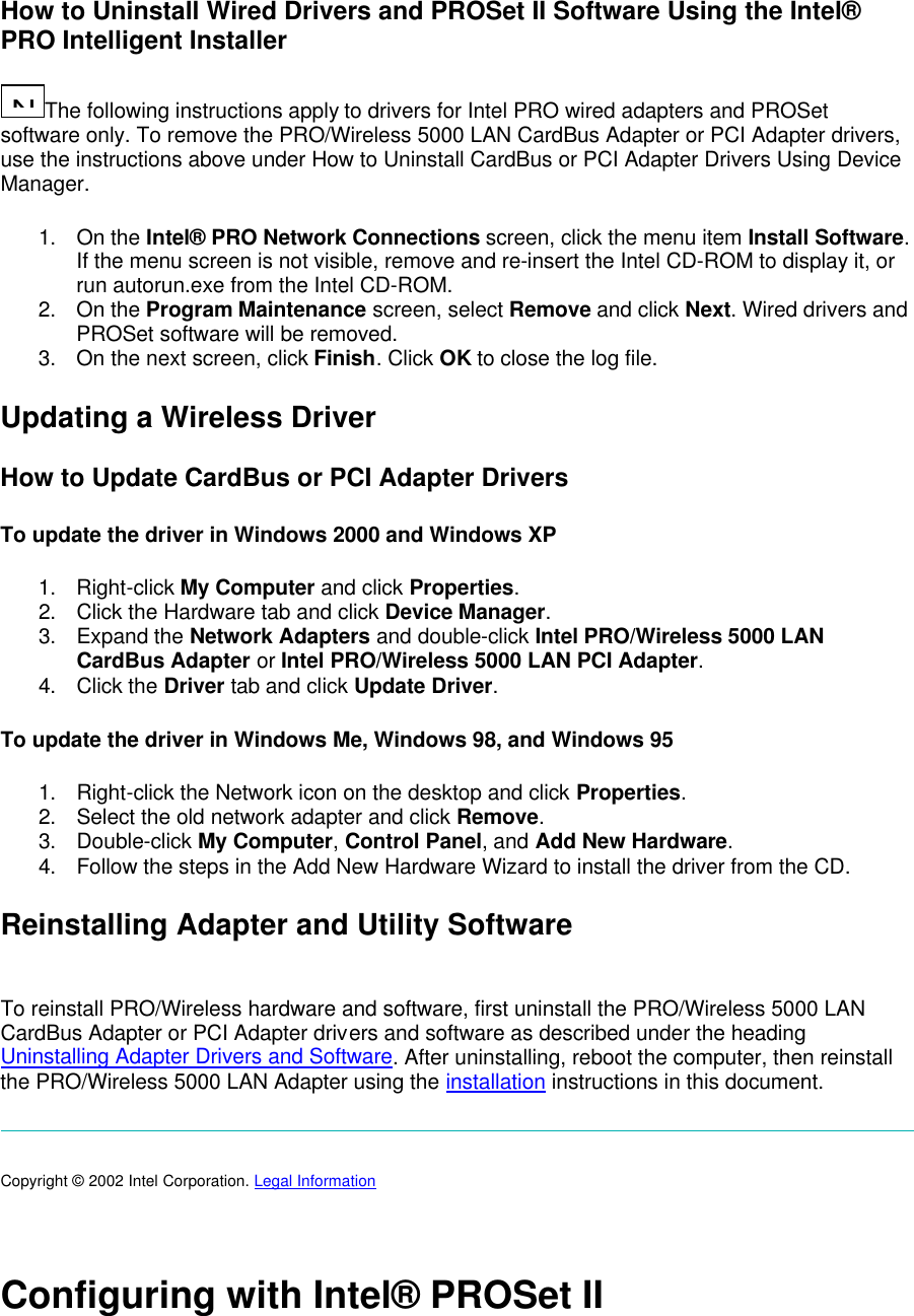 How to Uninstall Wired Drivers and PROSet II Software Using the Intel&reg; PRO Intelligent Installer N...The following instructions apply to drivers for Intel PRO wired adapters and PROSet software only. To remove the PRO/Wireless 5000 LAN CardBus Adapter or PCI Adapter drivers, use the instructions above under How to Uninstall CardBus or PCI Adapter Drivers Using Device Manager.  1. On the Intel&reg; PRO Network Connections screen, click the menu item Install Software. If the menu screen is not visible, remove and re-insert the Intel CD-ROM to display it, or run autorun.exe from the Intel CD-ROM. 2. On the Program Maintenance screen, select Remove and click Next. Wired drivers and PROSet software will be removed.  3. On the next screen, click Finish. Click OK to close the log file. Updating a Wireless Driver How to Update CardBus or PCI Adapter Drivers To update the driver in Windows 2000 and Windows XP 1. Right-click My Computer and click Properties. 2. Click the Hardware tab and click Device Manager. 3. Expand the Network Adapters and double-click Intel PRO/Wireless 5000 LAN CardBus Adapter or Intel PRO/Wireless 5000 LAN PCI Adapter.  4. Click the Driver tab and click Update Driver. To update the driver in Windows Me, Windows 98, and Windows 95 1. Right-click the Network icon on the desktop and click Properties. 2. Select the old network adapter and click Remove. 3. Double-click My Computer, Control Panel, and Add New Hardware. 4. Follow the steps in the Add New Hardware Wizard to install the driver from the CD. Reinstalling Adapter and Utility Software  To reinstall PRO/Wireless hardware and software, first uninstall the PRO/Wireless 5000 LAN CardBus Adapter or PCI Adapter drivers and software as described under the heading Uninstalling Adapter Drivers and Software. After uninstalling, reboot the computer, then reinstall the PRO/Wireless 5000 LAN Adapter using the installation instructions in this document.      Copyright &copy; 2002 Intel Corporation. Legal Information    Configuring with Intel&reg; PROSet II 