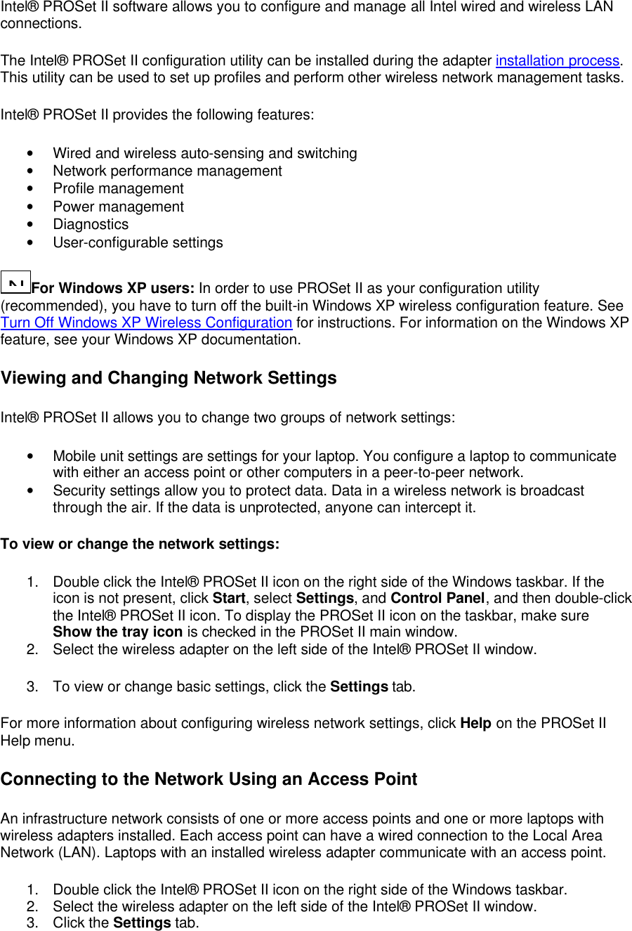 Intel&reg; PROSet II software allows you to configure and manage all Intel wired and wireless LAN connections.  The Intel&reg; PROSet II configuration utility can be installed during the adapter installation process. This utility can be used to set up profiles and perform other wireless network management tasks.  Intel&reg; PROSet II provides the following features: &bull; Wired and wireless auto-sensing and switching &bull; Network performance management &bull; Profile management &bull; Power management &bull; Diagnostics &bull; User-configurable settings N...For Windows XP users: In order to use PROSet II as your configuration utility (recommended), you have to turn off the built-in Windows XP wireless configuration feature. See Turn Off Windows XP Wireless Configuration for instructions. For information on the Windows XP feature, see your Windows XP documentation. Viewing and Changing Network Settings Intel&reg; PROSet II allows you to change two groups of network settings:  &bull; Mobile unit settings are settings for your laptop. You configure a laptop to communicate with either an access point or other computers in a peer-to-peer network. &bull; Security settings allow you to protect data. Data in a wireless network is broadcast through the air. If the data is unprotected, anyone can intercept it. To view or change the network settings: 1. Double click the Intel&reg; PROSet II icon on the right side of the Windows taskbar. If the icon is not present, click Start, select Settings, and Control Panel, and then double-click the Intel&reg; PROSet II icon. To display the PROSet II icon on the taskbar, make sure Show the tray icon is checked in the PROSet II main window. 2. Select the wireless adapter on the left side of the Intel&reg; PROSet II window. 3. To view or change basic settings, click the Settings tab. For more information about configuring wireless network settings, click Help on the PROSet II Help menu. Connecting to the Network Using an Access Point An infrastructure network consists of one or more access points and one or more laptops with wireless adapters installed. Each access point can have a wired connection to the Local Area Network (LAN). Laptops with an installed wireless adapter communicate with an access point.  1. Double click the Intel&reg; PROSet II icon on the right side of the Windows taskbar. 2. Select the wireless adapter on the left side of the Intel&reg; PROSet II window. 3. Click the Settings tab. 