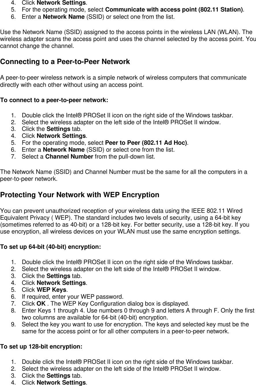 4. Click Network Settings. 5. For the operating mode, select Communicate with access point (802.11 Station). 6. Enter a Network Name (SSID) or select one from the list. Use the Network Name (SSID) assigned to the access points in the wireless LAN (WLAN). The wireless adapter scans the access point and uses the channel selected by the access point. You cannot change the channel. Connecting to a Peer-to-Peer Network A peer-to-peer wireless network is a simple network of wireless computers that communicate directly with each other without using an access point. To connect to a peer-to-peer network: 1. Double click the Intel&reg; PROSet II icon on the right side of the Windows taskbar. 2. Select the wireless adapter on the left side of the Intel&reg; PROSet II window. 3. Click the Settings tab. 4. Click Network Settings. 5. For the operating mode, select Peer to Peer (802.11 Ad Hoc). 6. Enter a Network Name (SSID) or select one from the list. 7. Select a Channel Number from the pull-down list. The Network Name (SSID) and Channel Number must be the same for all the computers in a peer-to-peer network.  Protecting Your Network with WEP Encryption You can prevent unauthorized reception of your wireless data using the IEEE 802.11 Wired Equivalent Privacy ( WEP). The standard includes two levels of security, using a 64-bit key (sometimes referred to as 40-bit) or a 128-bit key. For better security, use a 128-bit key. If you use encryption, all wireless devices on your WLAN must use the same encryption settings.  To set up 64-bit (40-bit) encryption: 1. Double click the Intel&reg; PROSet II icon on the right side of the Windows taskbar. 2. Select the wireless adapter on the left side of the Intel&reg; PROSet II window. 3. Click the Settings tab. 4. Click Network Settings. 5. Click WEP Keys. 6. If required, enter your WEP password. 7. Click OK . The WEP Key Configuration dialog box is displayed. 8. Enter Keys 1 through 4. Use numbers 0 through 9 and letters A through F. Only the first two columns are available for 64-bit (40-bit) encryption. 9. Select the key you want to use for encryption. The keys and selected key must be the same for the access point or for all other computers in a peer-to-peer network. To set up 128-bit encryption: 1. Double click the Intel&reg; PROSet II icon on the right side of the Windows taskbar. 2. Select the wireless adapter on the left side of the Intel&reg; PROSet II window. 3. Click the Settings tab. 4. Click Network Settings. 