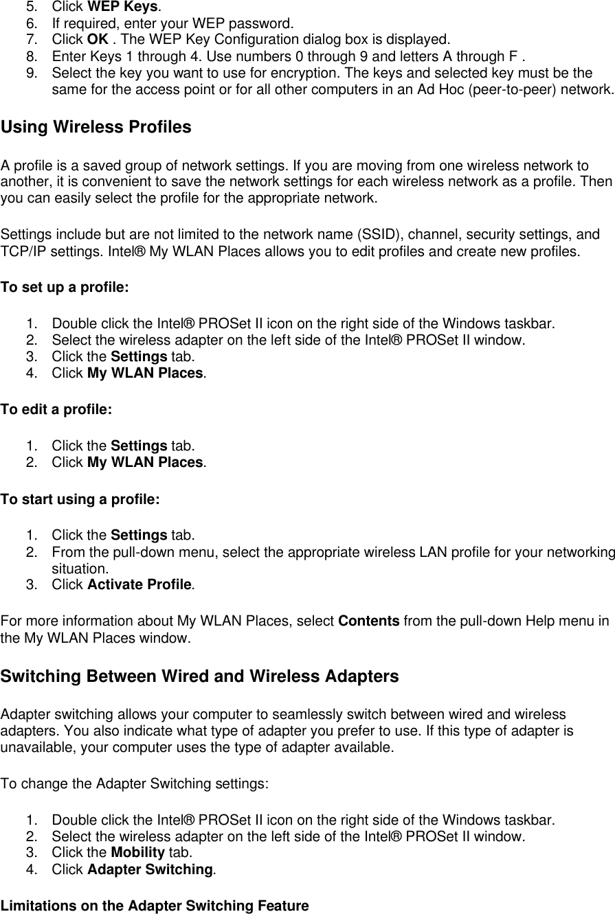 5. Click WEP Keys. 6. If required, enter your WEP password. 7. Click OK . The WEP Key Configuration dialog box is displayed. 8. Enter Keys 1 through 4. Use numbers 0 through 9 and letters A through F . 9. Select the key you want to use for encryption. The keys and selected key must be the same for the access point or for all other computers in an Ad Hoc (peer-to-peer) network. Using Wireless Profiles A profile is a saved group of network settings. If you are moving from one wireless network to another, it is convenient to save the network settings for each wireless network as a profile. Then you can easily select the profile for the appropriate network.  Settings include but are not limited to the network name (SSID), channel, security settings, and TCP/IP settings. Intel&reg; My WLAN Places allows you to edit profiles and create new profiles.  To set up a profile: 1. Double click the Intel&reg; PROSet II icon on the right side of the Windows taskbar. 2. Select the wireless adapter on the left side of the Intel&reg; PROSet II window. 3. Click the Settings tab. 4. Click My WLAN Places. To edit a profile: 1. Click the Settings tab. 2. Click My WLAN Places. To start using a profile: 1. Click the Settings tab. 2. From the pull-down menu, select the appropriate wireless LAN profile for your networking situation. 3. Click Activate Profile. For more information about My WLAN Places, select Contents from the pull-down Help menu in the My WLAN Places window.  Switching Between Wired and Wireless Adapters Adapter switching allows your computer to seamlessly switch between wired and wireless adapters. You also indicate what type of adapter you prefer to use. If this type of adapter is unavailable, your computer uses the type of adapter available.  To change the Adapter Switching settings:  1. Double click the Intel&reg; PROSet II icon on the right side of the Windows taskbar. 2. Select the wireless adapter on the left side of the Intel&reg; PROSet II window. 3. Click the Mobility tab. 4. Click Adapter Switching. Limitations on the Adapter Switching Feature 