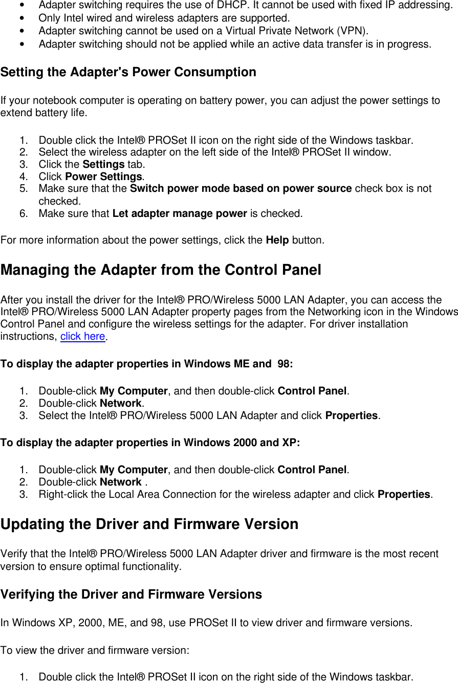 &bull; Adapter switching requires the use of DHCP. It cannot be used with fixed IP addressing. &bull; Only Intel wired and wireless adapters are supported. &bull; Adapter switching cannot be used on a Virtual Private Network (VPN). &bull; Adapter switching should not be applied while an active data transfer is in progress. Setting the Adapter's Power Consumption If your notebook computer is operating on battery power, you can adjust the power settings to extend battery life.  1. Double click the Intel&reg; PROSet II icon on the right side of the Windows taskbar. 2. Select the wireless adapter on the left side of the Intel&reg; PROSet II window. 3. Click the Settings tab. 4. Click Power Settings. 5. Make sure that the Switch power mode based on power source check box is not checked. 6. Make sure that Let adapter manage power is checked. For more information about the power settings, click the Help button.  Managing the Adapter from the Control Panel After you install the driver for the Intel&reg; PRO/Wireless 5000 LAN Adapter, you can access the Intel&reg; PRO/Wireless 5000 LAN Adapter property pages from the Networking icon in the Windows Control Panel and configure the wireless settings for the adapter. For driver installation instructions, click here.  To display the adapter properties in Windows ME and  98:  1. Double-click My Computer, and then double-click Control Panel. 2. Double-click Network. 3. Select the Intel&reg; PRO/Wireless 5000 LAN Adapter and click Properties. To display the adapter properties in Windows 2000 and XP:  1. Double-click My Computer, and then double-click Control Panel. 2. Double-click Network . 3. Right-click the Local Area Connection for the wireless adapter and click Properties. Updating the Driver and Firmware Version Verify that the Intel&reg; PRO/Wireless 5000 LAN Adapter driver and firmware is the most recent version to ensure optimal functionality. Verifying the Driver and Firmware Versions In Windows XP, 2000, ME, and 98, use PROSet II to view driver and firmware versions.  To view the driver and firmware version:  1. Double click the Intel&reg; PROSet II icon on the right side of the Windows taskbar. 