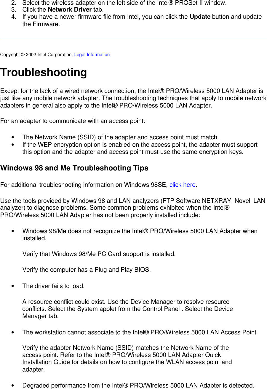 2. Select the wireless adapter on the left side of the Intel&reg; PROSet II window. 3. Click the Network Driver tab. 4. If you have a newer firmware file from Intel, you can click the Update button and update the Firmware.  Copyright &copy; 2002 Intel Corporation. Legal Information  Troubleshooting Except for the lack of a wired network connection, the Intel&reg; PRO/Wireless 5000 LAN Adapter is just like any mobile network adapter. The troubleshooting techniques that apply to mobile network adapters in general also apply to the Intel&reg; PRO/Wireless 5000 LAN Adapter. For an adapter to communicate with an access point:  &bull; The Network Name (SSID) of the adapter and access point must match. &bull; If the WEP encryption option is enabled on the access point, the adapter must support this option and the adapter and access point must use the same encryption keys. Windows 98 and Me Troubleshooting Tips For additional troubleshooting information on Windows 98SE, click here.  Use the tools provided by Windows 98 and LAN analyzers (FTP Software NETXRAY, Novell LAN analyzer) to diagnose problems. Some common problems exhibited when the Intel&reg; PRO/Wireless 5000 LAN Adapter has not been properly installed include: &bull; Windows 98/Me does not recognize the Intel&reg; PRO/Wireless 5000 LAN Adapter when installed. Verify that Windows 98/Me PC Card support is installed.  Verify the computer has a Plug and Play BIOS.  &bull; The driver fails to load. A resource conflict could exist. Use the Device Manager to resolve resource conflicts. Select the System applet from the Control Panel . Select the Device Manager tab.  &bull; The workstation cannot associate to the Intel&reg; PRO/Wireless 5000 LAN Access Point. Verify the adapter Network Name (SSID) matches the Network Name of the access point. Refer to the Intel&reg; PRO/Wireless 5000 LAN Adapter Quick Installation Guide for details on how to configure the WLAN access point and adapter.  &bull; Degraded performance from the Intel&reg; PRO/Wireless 5000 LAN Adapter is detected. 