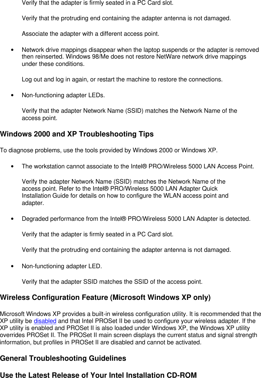 Verify that the adapter is firmly seated in a PC Card slot.  Verify that the protruding end containing the adapter antenna is not damaged.  Associate the adapter with a different access point.  &bull; Network drive mappings disappear when the laptop suspends or the adapter is removed then reinserted. Windows 98/Me does not restore NetWare network drive mappings under these conditions. Log out and log in again, or restart the machine to restore the connections.  &bull; Non-functioning adapter LEDs. Verify that the adapter Network Name (SSID) matches the Network Name of the access point.  Windows 2000 and XP Troubleshooting Tips To diagnose problems, use the tools provided by Windows 2000 or Windows XP.  &bull; The workstation cannot associate to the Intel&reg; PRO/Wireless 5000 LAN Access Point. Verify the adapter Network Name (SSID) matches the Network Name of the access point. Refer to the Intel&reg; PRO/Wireless 5000 LAN Adapter Quick Installation Guide for details on how to configure the WLAN access point and adapter.  &bull; Degraded performance from the Intel&reg; PRO/Wireless 5000 LAN Adapter is detected. Verify that the adapter is firmly seated in a PC Card slot.  Verify that the protruding end containing the adapter antenna is not damaged.  &bull; Non-functioning adapter LED. Verify that the adapter SSID matches the SSID of the access point.  Wireless Configuration Feature (Microsoft Windows XP only) Microsoft Windows XP provides a built-in wireless configuration utility. It is recommended that the XP utility be disabled and that Intel PROSet II be used to configure your wireless adapter. If the XP utility is enabled and PROSet II is also loaded under Windows XP, the Windows XP utility overrides PROSet II. The PROSet II main screen displays the current status and signal strength information, but profiles in PROSet II are disabled and cannot be activated. General Troubleshooting Guidelines Use the Latest Release of Your Intel Installation CD-ROM 