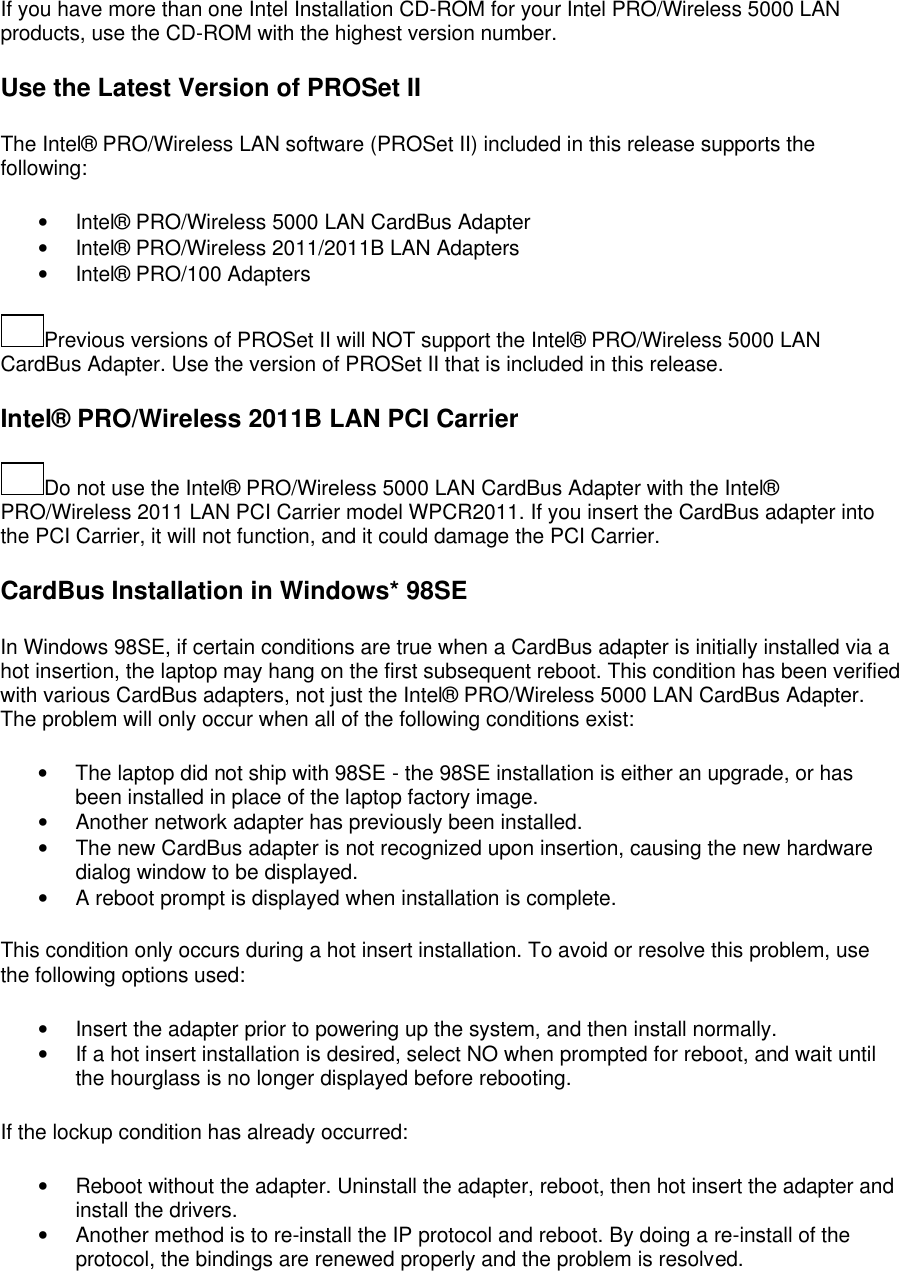 If you have more than one Intel Installation CD-ROM for your Intel PRO/Wireless 5000 LAN products, use the CD-ROM with the highest version number. Use the Latest Version of PROSet II The Intel&reg; PRO/Wireless LAN software (PROSet II) included in this release supports the following: &bull; Intel&reg; PRO/Wireless 5000 LAN CardBus Adapter  &bull; Intel&reg; PRO/Wireless 2011/2011B LAN Adapters  &bull; Intel&reg; PRO/100 Adapters  Previous versions of PROSet II will NOT support the Intel&reg; PRO/Wireless 5000 LAN CardBus Adapter. Use the version of PROSet II that is included in this release. Intel&reg; PRO/Wireless 2011B LAN PCI Carrier Do not use the Intel&reg; PRO/Wireless 5000 LAN CardBus Adapter with the Intel&reg; PRO/Wireless 2011 LAN PCI Carrier model WPCR2011. If you insert the CardBus adapter into the PCI Carrier, it will not function, and it could damage the PCI Carrier. CardBus Installation in Windows* 98SE In Windows 98SE, if certain conditions are true when a CardBus adapter is initially installed via a hot insertion, the laptop may hang on the first subsequent reboot. This condition has been verified with various CardBus adapters, not just the Intel&reg; PRO/Wireless 5000 LAN CardBus Adapter. The problem will only occur when all of the following conditions exist: &bull; The laptop did not ship with 98SE - the 98SE installation is either an upgrade, or has been installed in place of the laptop factory image. &bull; Another network adapter has previously been installed. &bull; The new CardBus adapter is not recognized upon insertion, causing the new hardware dialog window to be displayed. &bull; A reboot prompt is displayed when installation is complete.  This condition only occurs during a hot insert installation. To avoid or resolve this problem, use the following options used: &bull; Insert the adapter prior to powering up the system, and then install normally. &bull; If a hot insert installation is desired, select NO when prompted for reboot, and wait until the hourglass is no longer displayed before rebooting.  If the lockup condition has already occurred: &bull; Reboot without the adapter. Uninstall the adapter, reboot, then hot insert the adapter and install the drivers. &bull; Another method is to re-install the IP protocol and reboot. By doing a re-install of the protocol, the bindings are renewed properly and the problem is resolved.  