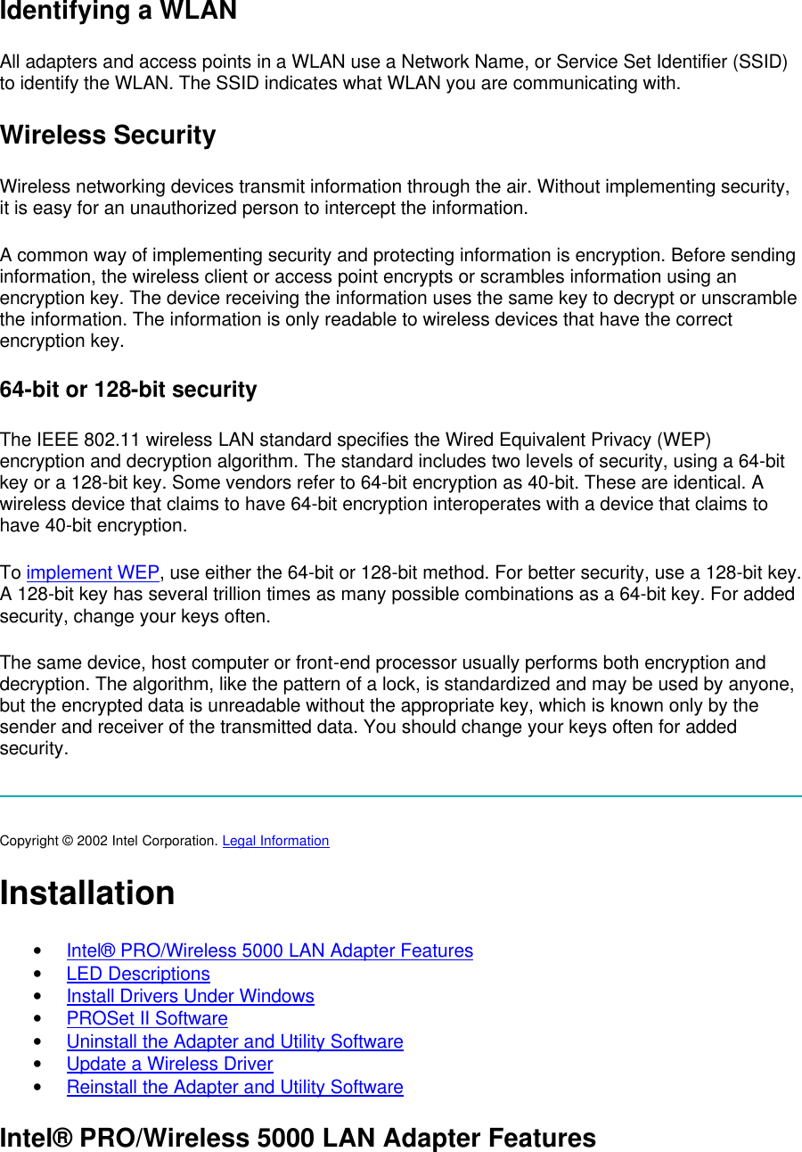 Identifying a WLAN All adapters and access points in a WLAN use a Network Name, or Service Set Identifier (SSID) to identify the WLAN. The SSID indicates what WLAN you are communicating with. Wireless Security Wireless networking devices transmit information through the air. Without implementing security, it is easy for an unauthorized person to intercept the information.  A common way of implementing security and protecting information is encryption. Before sending information, the wireless client or access point encrypts or scrambles information using an encryption key. The device receiving the information uses the same key to decrypt or unscramble the information. The information is only readable to wireless devices that have the correct encryption key.  64-bit or 128-bit security The IEEE 802.11 wireless LAN standard specifies the Wired Equivalent Privacy (WEP) encryption and decryption algorithm. The standard includes two levels of security, using a 64-bit key or a 128-bit key. Some vendors refer to 64-bit encryption as 40-bit. These are identical. A wireless device that claims to have 64-bit encryption interoperates with a device that claims to have 40-bit encryption.  To implement WEP, use either the 64-bit or 128-bit method. For better security, use a 128-bit key. A 128-bit key has several trillion times as many possible combinations as a 64-bit key. For added security, change your keys often.   The same device, host computer or front-end processor usually performs both encryption and decryption. The algorithm, like the pattern of a lock, is standardized and may be used by anyone, but the encrypted data is unreadable without the appropriate key, which is known only by the sender and receiver of the transmitted data. You should change your keys often for added security.   Copyright &copy; 2002 Intel Corporation. Legal Information  Installation &bull; Intel&reg; PRO/Wireless 5000 LAN Adapter Features &bull; LED Descriptions &bull; Install Drivers Under Windows &bull; PROSet II Software &bull; Uninstall the Adapter and Utility Software &bull; Update a Wireless Driver &bull; Reinstall the Adapter and Utility Software Intel&reg; PRO/Wireless 5000 LAN Adapter Features 