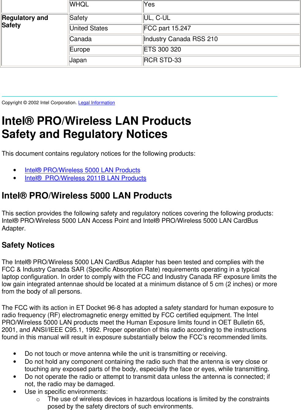  WHQL Yes Safety UL, C-UL United States FCC part 15.247 Canada Industry Canada RSS 210 Europe ETS 300 320 Regulatory and Safety Japan RCR STD-33     Copyright &copy; 2002 Intel Corporation. Legal Information  Intel&reg; PRO/Wireless LAN Products Safety and Regulatory Notices This document contains regulatory notices for the following products: &bull; Intel&reg; PRO/Wireless 5000 LAN Products &bull; Intel&reg;  PRO/Wireless 2011B LAN Products Intel&reg; PRO/Wireless 5000 LAN Products This section provides the following safety and regulatory notices covering the following products: Intel&reg; PRO/Wireless 5000 LAN Access Point and Intel&reg; PRO/Wireless 5000 LAN CardBus Adapter. Safety Notices The Intel&reg; PRO/Wireless 5000 LAN CardBus Adapter has been tested and complies with the FCC &amp; Industry Canada SAR (Specific Absorption Rate) requirements operating in a typical laptop configuration. In order to comply with the FCC and Industry Canada RF exposure limits the low gain integrated antennae should be located at a minimum distance of 5 cm (2 inches) or more from the body of all persons. The FCC with its action in ET Docket 96-8 has adopted a safety standard for human exposure to radio frequency (RF) electromagnetic energy emitted by FCC certified equipment. The Intel PRO/Wireless 5000 LAN products meet the Human Exposure limits found in OET Bulletin 65, 2001, and ANSI/IEEE C95.1, 1992. Proper operation of this radio according to the instructions found in this manual will result in exposure substantially below the FCC&rsquo;s recommended limits. &bull; Do not touch or move antenna while the unit is transmitting or receiving.  &bull; Do not hold any component containing the radio such that the antenna is very close or touching any exposed parts of the body, especially the face or eyes, while transmitting.  &bull; Do not operate the radio or attempt to transmit data unless the antenna is connected; if not, the radio may be damaged.  &bull; Use in specific environments:  o The use of wireless devices in hazardous locations is limited by the constraints posed by the safety directors of such environments.  