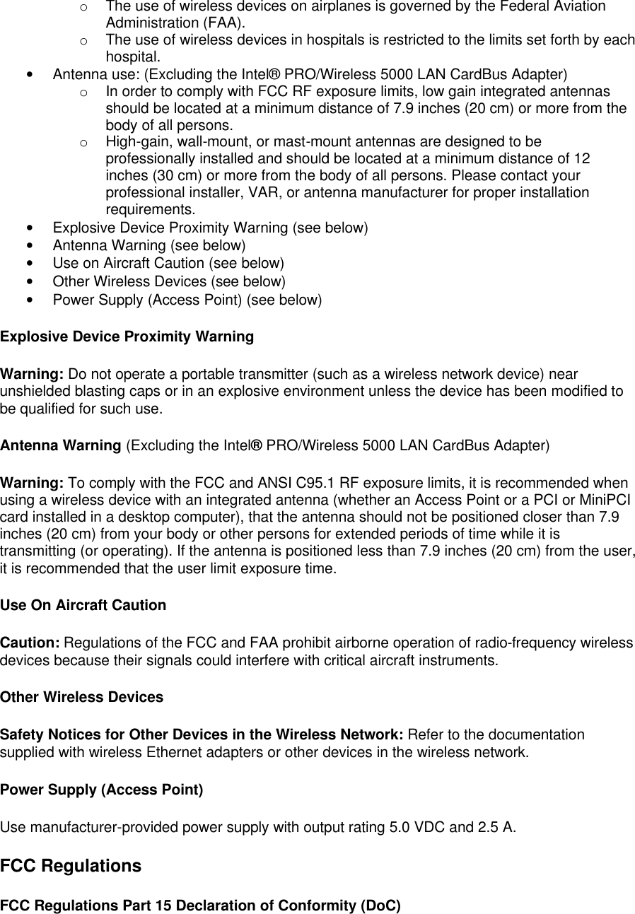 o The use of wireless devices on airplanes is governed by the Federal Aviation Administration (FAA).  o The use of wireless devices in hospitals is restricted to the limits set forth by each hospital.  &bull; Antenna use: (Excluding the Intel&reg; PRO/Wireless 5000 LAN CardBus Adapter) o In order to comply with FCC RF exposure limits, low gain integrated antennas should be located at a minimum distance of 7.9 inches (20 cm) or more from the body of all persons.  o High-gain, wall-mount, or mast-mount antennas are designed to be professionally installed and should be located at a minimum distance of 12 inches (30 cm) or more from the body of all persons. Please contact your professional installer, VAR, or antenna manufacturer for proper installation requirements.  &bull; Explosive Device Proximity Warning (see below)  &bull; Antenna Warning (see below) &bull; Use on Aircraft Caution (see below) &bull; Other Wireless Devices (see below) &bull; Power Supply (Access Point) (see below) Explosive Device Proximity Warning Warning: Do not operate a portable transmitter (such as a wireless network device) near unshielded blasting caps or in an explosive environment unless the device has been modified to be qualified for such use. Antenna Warning (Excluding the Intel&reg; PRO/Wireless 5000 LAN CardBus Adapter) Warning: To comply with the FCC and ANSI C95.1 RF exposure limits, it is recommended when using a wireless device with an integrated antenna (whether an Access Point or a PCI or MiniPCI card installed in a desktop computer), that the antenna should not be positioned closer than 7.9 inches (20 cm) from your body or other persons for extended periods of time while it is transmitting (or operating). If the antenna is positioned less than 7.9 inches (20 cm) from the user, it is recommended that the user limit exposure time. Use On Aircraft Caution Caution: Regulations of the FCC and FAA prohibit airborne operation of radio-frequency wireless devices because their signals could interfere with critical aircraft instruments. Other Wireless Devices Safety Notices for Other Devices in the Wireless Network: Refer to the documentation supplied with wireless Ethernet adapters or other devices in the wireless network. Power Supply (Access Point) Use manufacturer-provided power supply with output rating 5.0 VDC and 2.5 A. FCC Regulations FCC Regulations Part 15 Declaration of Conformity (DoC) 