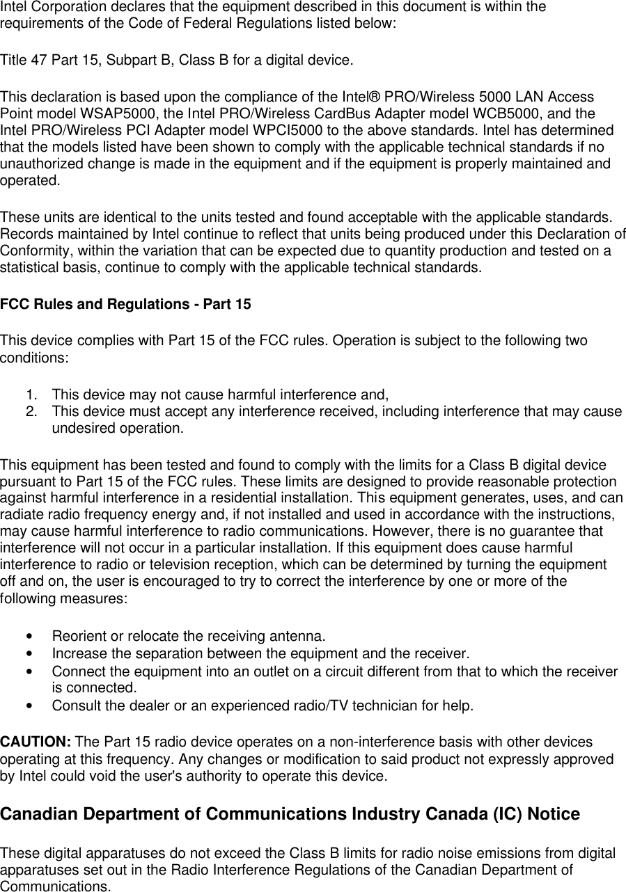 Intel Corporation declares that the equipment described in this document is within the requirements of the Code of Federal Regulations listed below: Title 47 Part 15, Subpart B, Class B for a digital device. This declaration is based upon the compliance of the Intel&reg; PRO/Wireless 5000 LAN Access Point model WSAP5000, the Intel PRO/Wireless CardBus Adapter model WCB5000, and the Intel PRO/Wireless PCI Adapter model WPCI5000 to the above standards. Intel has determined that the models listed have been shown to comply with the applicable technical standards if no unauthorized change is made in the equipment and if the equipment is properly maintained and operated. These units are identical to the units tested and found acceptable with the applicable standards. Records maintained by Intel continue to reflect that units being produced under this Declaration of Conformity, within the variation that can be expected due to quantity production and tested on a statistical basis, continue to comply with the applicable technical standards. FCC Rules and Regulations - Part 15 This device complies with Part 15 of the FCC rules. Operation is subject to the following two conditions: 1. This device may not cause harmful interference and, 2. This device must accept any interference received, including interference that may cause undesired operation. This equipment has been tested and found to comply with the limits for a Class B digital device pursuant to Part 15 of the FCC rules. These limits are designed to provide reasonable protection against harmful interference in a residential installation. This equipment generates, uses, and can radiate radio frequency energy and, if not installed and used in accordance with the instructions, may cause harmful interference to radio communications. However, there is no guarantee that interference will not occur in a particular installation. If this equipment does cause harmful interference to radio or television reception, which can be determined by turning the equipment off and on, the user is encouraged to try to correct the interference by one or more of the following measures: &bull; Reorient or relocate the receiving antenna. &bull; Increase the separation between the equipment and the receiver. &bull; Connect the equipment into an outlet on a circuit different from that to which the receiver is connected. &bull; Consult the dealer or an experienced radio/TV technician for help. CAUTION: The Part 15 radio device operates on a non-interference basis with other devices operating at this frequency. Any changes or modification to said product not expressly approved by Intel could void the user's authority to operate this device. Canadian Department of Communications Industry Canada (IC) Notice These digital apparatuses do not exceed the Class B limits for radio noise emissions from digital apparatuses set out in the Radio Interference Regulations of the Canadian Department of Communications. 