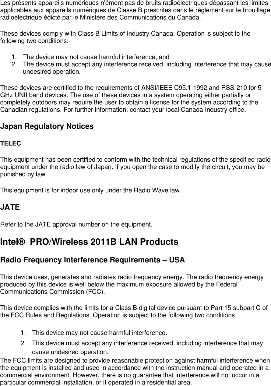 Les pr&eacute;sents appareils num&eacute;riques n'&eacute;ment pas de bruits radio&eacute;lectriques d&eacute;passant les limites applicables aux appareils num&eacute;riques de Classe B prescrites dans le r&egrave;glement sur le brouillage radio&eacute;lectrique &eacute;dict&eacute; par le Minist&egrave;re des Communications du Canada. These devices comply with Class B Limits of Industry Canada. Operation is subject to the following two conditions: 1. The device may not cause harmful interference, and 2. The device must accept any interference received, including interference that may cause undesired operation. These devices are certified to the requirements of ANSI/IEEE C95.1-1992 and RSS-210 for 5 GHz UNII band devices. The use of these devices in a system operating either partially or completely outdoors may require the user to obtain a license for the system according to the Canadian regulations. For further information, contact your local Canada Industry office. Japan Regulatory Notices TELEC This equipment has been certified to conform with the technical regulations of the specified radio equipment under the radio law of Japan. If you open the case to modify the circuit, you may be punished by law. This equipment is for indoor use only under the Radio Wave law. JATE Refer to the JATE approval number on the equipment.  Intel&reg;  PRO/Wireless 2011B LAN Products Radio Frequency Interference Requirements &ndash; USA This device uses, generates and radiates radio frequency energy. The radio frequency energy produced by this device is well below the maximum exposure allowed by the Federal Communications Commission (FCC). This device complies with the limits for a Class B digital device pursuant to Part 15 subpart C of the FCC Rules and Regulations. Operation is subject to the following two conditions: 1. This device may not cause harmful interference. 2. This device must accept any interference received, including interference that may cause undesired operation. The FCC limits are designed to provide reasonable protection against harmful interference when the equipment is installed and used in accordance with the instruction manual and operated in a commercial environment. However, there is no guarantee that interference will not occur in a particular commercial installation, or if operated in a residential area. 
