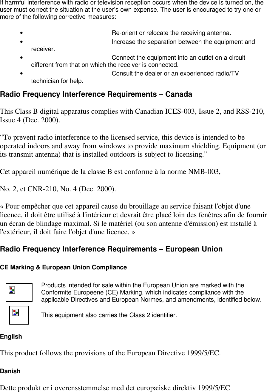 If harmful interference with radio or television reception occurs when the device is turned on, the user must correct the situation at the user&rsquo;s own expense. The user is encouraged to try one or more of the following corrective measures: &bull; Re-orient or relocate the receiving antenna. &bull; Increase the separation between the equipment and receiver. &bull; Connect the equipment into an outlet on a circuit different from that on which the receiver is connected. &bull; Consult the dealer or an experienced radio/TV technician for help. Radio Frequency Interference Requirements &ndash; Canada This Class B digital apparatus complies with Canadian ICES-003, Issue 2, and RSS-210, Issue 4 (Dec. 2000). &ldquo;To prevent radio interference to the licensed service, this device is intended to be operated indoors and away from windows to provide maximum shielding. Equipment (or its transmit antenna) that is installed outdoors is subject to licensing.&rdquo; Cet appareil num&eacute;rique de la classe B est conforme &agrave; la norme NMB-003, No. 2, et CNR-210, No. 4 (Dec. 2000). &laquo; Pour emp&ecirc;cher que cet appareil cause du brouillage au service faisant l'objet d'une licence, il doit &ecirc;tre utilis&eacute; &agrave; l'int&eacute;rieur et devrait &ecirc;tre plac&eacute; loin des fen&ecirc;tres afin de fournir un &eacute;cran de blindage maximal. Si le mat&eacute;riel (ou son antenne d'&eacute;mission) est install&eacute; &agrave; l'ext&eacute;rieur, il doit faire l'objet d'une licence. &raquo; Radio Frequency Interference Requirements &ndash; European Union CE Marking &amp; European Union Compliance  Products intended for sale within the European Union are marked with the Conformite Europeene (CE) Marking, which indicates compliance with the applicable Directives and European Normes, and amendments, identified below.  This equipment also carries the Class 2 identifier. English This product follows the provisions of the European Directive 1999/5/EC. Danish Dette produkt er i overensstemmelse med det europ&aelig;iske direktiv 1999/5/EC 