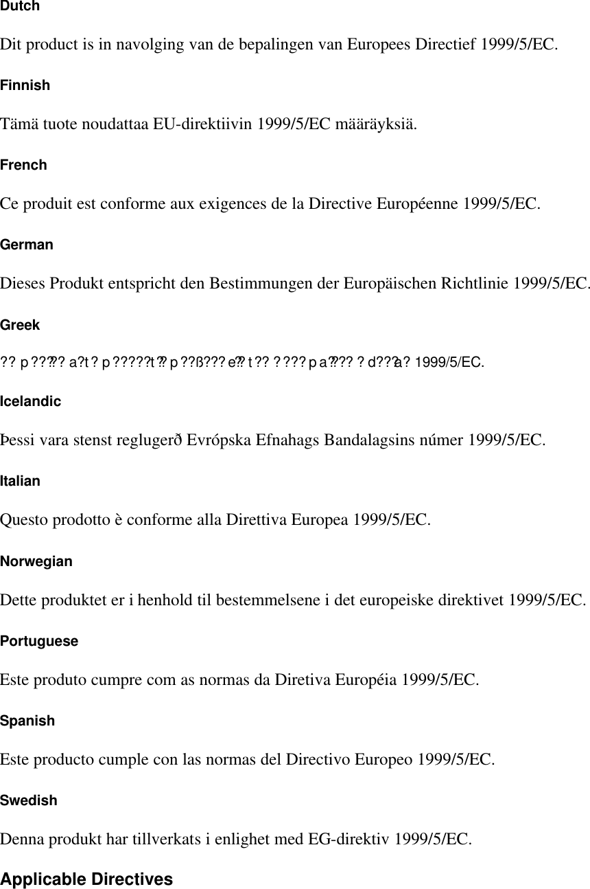 Dutch Dit product is in navolging van de bepalingen van Europees Directief 1999/5/EC. Finnish T&auml;m&auml; tuote noudattaa EU-direktiivin 1999/5/EC m&auml;&auml;r&auml;yksi&auml;. French Ce produit est conforme aux exigences de la Directive Europ&eacute;enne 1999/5/EC. German Dieses Produkt entspricht den Bestimmungen der Europ&auml;ischen Richtlinie 1999/5/EC. Greek ?? p????? a?t? p????? t?? p??&szlig;???e?? t?? ????pa???? ?d???a? 1999/5/EC. Icelandic &THORN;essi vara stenst regluger&eth; Evr&oacute;pska Efnahags Bandalagsins n&uacute;mer 1999/5/EC. Italian Questo prodotto &egrave; conforme alla Direttiva Europea 1999/5/EC. Norwegian Dette produktet er i henhold til bestemmelsene i det europeiske direktivet 1999/5/EC. Portuguese Este produto cumpre com as normas da Diretiva Europ&eacute;ia 1999/5/EC. Spanish Este producto cumple con las normas del Directivo Europeo 1999/5/EC. Swedish Denna produkt har tillverkats i enlighet med EG-direktiv 1999/5/EC. Applicable Directives 