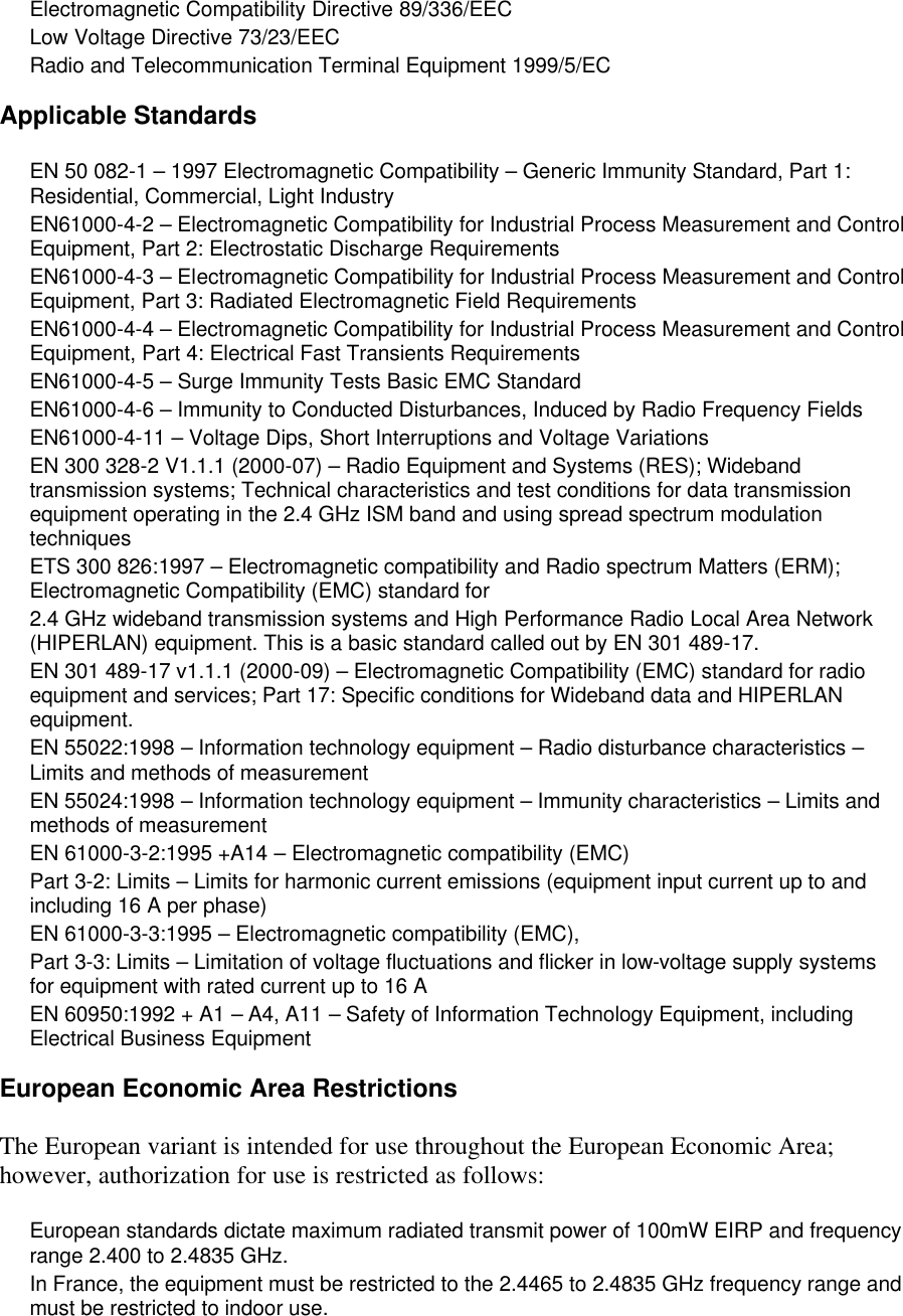 Electromagnetic Compatibility Directive 89/336/EEC Low Voltage Directive 73/23/EEC Radio and Telecommunication Terminal Equipment 1999/5/EC Applicable Standards EN 50 082-1 &ndash; 1997 Electromagnetic Compatibility &ndash; Generic Immunity Standard, Part 1: Residential, Commercial, Light Industry EN61000-4-2 &ndash; Electromagnetic Compatibility for Industrial Process Measurement and Control Equipment, Part 2: Electrostatic Discharge Requirements EN61000-4-3 &ndash; Electromagnetic Compatibility for Industrial Process Measurement and Control Equipment, Part 3: Radiated Electromagnetic Field Requirements EN61000-4-4 &ndash; Electromagnetic Compatibility for Industrial Process Measurement and Control Equipment, Part 4: Electrical Fast Transients Requirements EN61000-4-5 &ndash; Surge Immunity Tests Basic EMC Standard EN61000-4-6 &ndash; Immunity to Conducted Disturbances, Induced by Radio Frequency Fields EN61000-4-11 &ndash; Voltage Dips, Short Interruptions and Voltage Variations EN 300 328-2 V1.1.1 (2000-07) &ndash; Radio Equipment and Systems (RES); Wideband transmission systems; Technical characteristics and test conditions for data transmission equipment operating in the 2.4 GHz ISM band and using spread spectrum modulation techniques ETS 300 826:1997 &ndash; Electromagnetic compatibility and Radio spectrum Matters (ERM); Electromagnetic Compatibility (EMC) standard for 2.4 GHz wideband transmission systems and High Performance Radio Local Area Network (HIPERLAN) equipment. This is a basic standard called out by EN 301 489-17. EN 301 489-17 v1.1.1 (2000-09) &ndash; Electromagnetic Compatibility (EMC) standard for radio equipment and services; Part 17: Specific conditions for Wideband data and HIPERLAN equipment. EN 55022:1998 &ndash; Information technology equipment &ndash; Radio disturbance characteristics &ndash; Limits and methods of measurement EN 55024:1998 &ndash; Information technology equipment &ndash; Immunity characteristics &ndash; Limits and methods of measurement EN 61000-3-2:1995 +A14 &ndash; Electromagnetic compatibility (EMC) Part 3-2: Limits &ndash; Limits for harmonic current emissions (equipment input current up to and including 16 A per phase) EN 61000-3-3:1995 &ndash; Electromagnetic compatibility (EMC), Part 3-3: Limits &ndash; Limitation of voltage fluctuations and flicker in low-voltage supply systems for equipment with rated current up to 16 A EN 60950:1992 + A1 &ndash; A4, A11 &ndash; Safety of Information Technology Equipment, including Electrical Business Equipment European Economic Area Restrictions The European variant is intended for use throughout the European Economic Area; however, authorization for use is restricted as follows: European standards dictate maximum radiated transmit power of 100mW EIRP and frequency range 2.400 to 2.4835 GHz. In France, the equipment must be restricted to the 2.4465 to 2.4835 GHz frequency range and must be restricted to indoor use. 