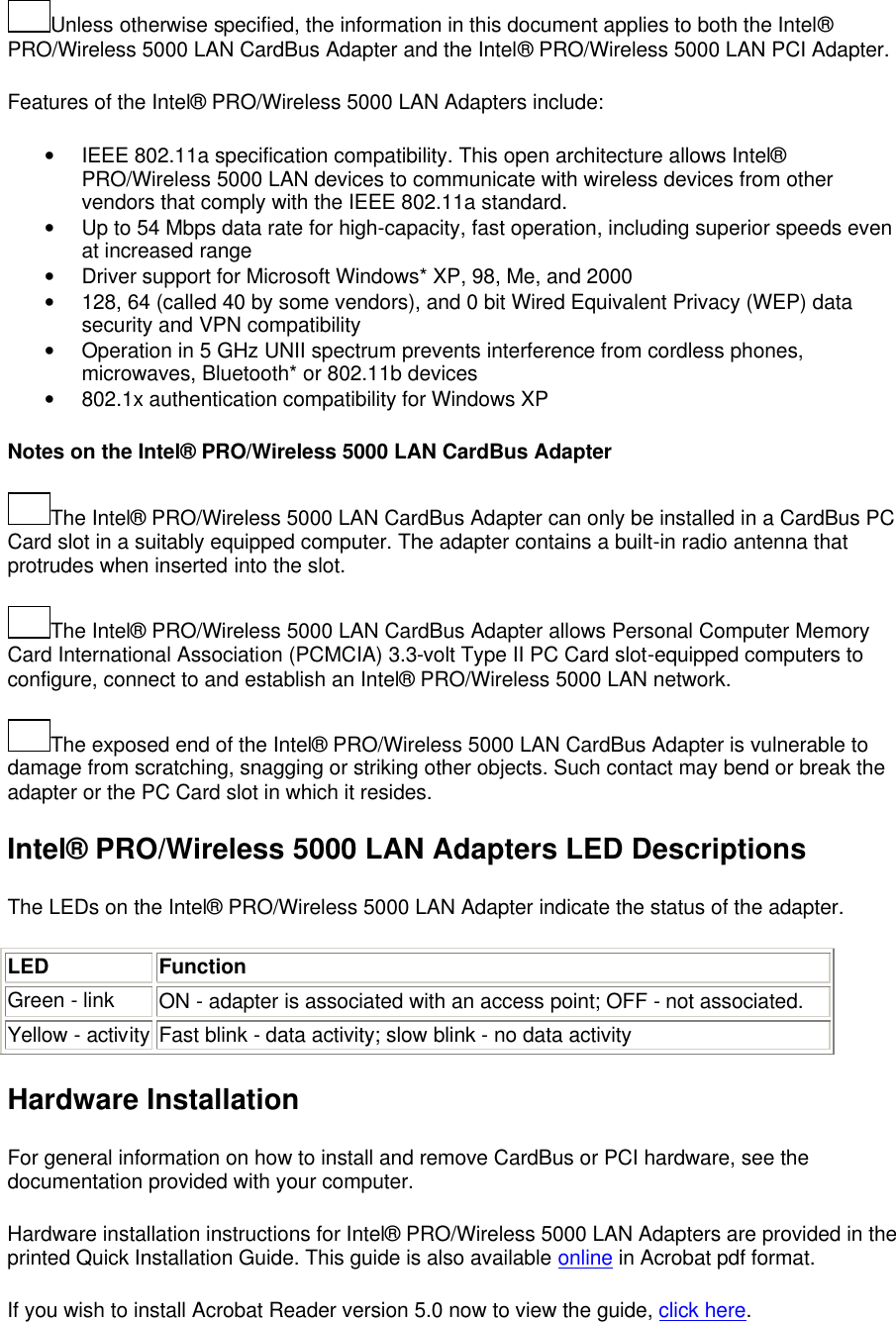 Unless otherwise specified, the information in this document applies to both the Intel&reg; PRO/Wireless 5000 LAN CardBus Adapter and the Intel&reg; PRO/Wireless 5000 LAN PCI Adapter.   Features of the Intel&reg; PRO/Wireless 5000 LAN Adapters include:  &bull; IEEE 802.11a specification compatibility. This open architecture allows Intel&reg; PRO/Wireless 5000 LAN devices to communicate with wireless devices from other vendors that comply with the IEEE 802.11a standard. &bull; Up to 54 Mbps data rate for high-capacity, fast operation, including superior speeds even at increased range &bull; Driver support for Microsoft Windows* XP, 98, Me, and 2000 &bull; 128, 64 (called 40 by some vendors), and 0 bit Wired Equivalent Privacy (WEP) data security and VPN compatibility &bull; Operation in 5 GHz UNII spectrum prevents interference from cordless phones, microwaves, Bluetooth* or 802.11b devices &bull; 802.1x authentication compatibility for Windows XP Notes on the Intel&reg; PRO/Wireless 5000 LAN CardBus Adapter The Intel&reg; PRO/Wireless 5000 LAN CardBus Adapter can only be installed in a CardBus PC Card slot in a suitably equipped computer. The adapter contains a built-in radio antenna that protrudes when inserted into the slot. The Intel&reg; PRO/Wireless 5000 LAN CardBus Adapter allows Personal Computer Memory Card International Association (PCMCIA) 3.3-volt Type II PC Card slot-equipped computers to configure, connect to and establish an Intel&reg; PRO/Wireless 5000 LAN network. The exposed end of the Intel&reg; PRO/Wireless 5000 LAN CardBus Adapter is vulnerable to damage from scratching, snagging or striking other objects. Such contact may bend or break the adapter or the PC Card slot in which it resides. Intel&reg; PRO/Wireless 5000 LAN Adapters LED Descriptions The LEDs on the Intel&reg; PRO/Wireless 5000 LAN Adapter indicate the status of the adapter. LED Function Green - link   ON - adapter is associated with an access point; OFF - not associated.     Yellow - activity Fast blink - data activity; slow blink - no data activity   Hardware Installation For general information on how to install and remove CardBus or PCI hardware, see the documentation provided with your computer. Hardware installation instructions for Intel&reg; PRO/Wireless 5000 LAN Adapters are provided in the printed Quick Installation Guide. This guide is also available online in Acrobat pdf format.  If you wish to install Acrobat Reader version 5.0 now to view the guide, click here. 