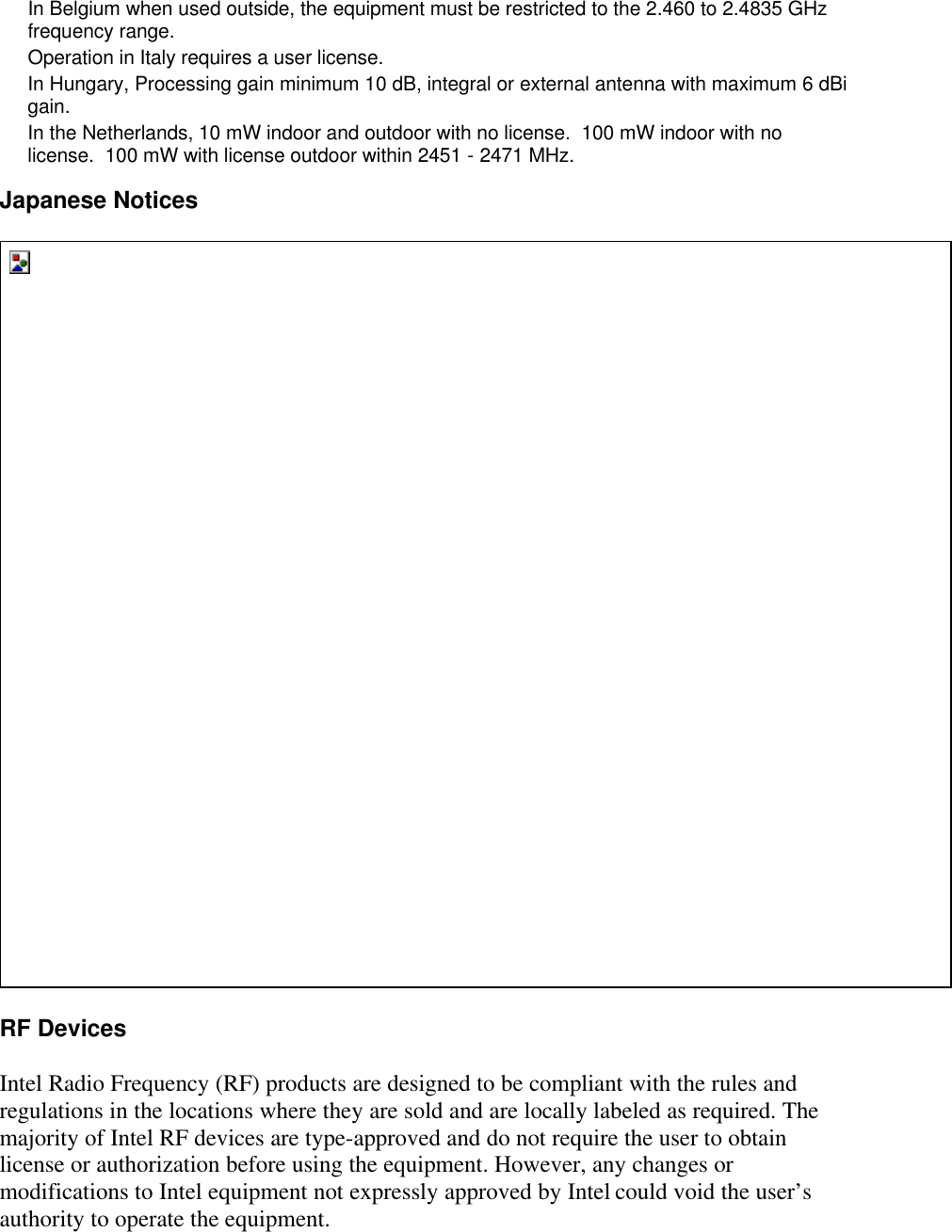 In Belgium when used outside, the equipment must be restricted to the 2.460 to 2.4835 GHz frequency range. Operation in Italy requires a user license. In Hungary, Processing gain minimum 10 dB, integral or external antenna with maximum 6 dBi gain. In the Netherlands, 10 mW indoor and outdoor with no license.  100 mW indoor with no license.  100 mW with license outdoor within 2451 - 2471 MHz. Japanese Notices  RF Devices Intel Radio Frequency (RF) products are designed to be compliant with the rules and regulations in the locations where they are sold and are locally labeled as required. The majority of Intel RF devices are type-approved and do not require the user to obtain license or authorization before using the equipment. However, any changes or modifications to Intel equipment not expressly approved by Intel could void the user&rsquo;s authority to operate the equipment. 