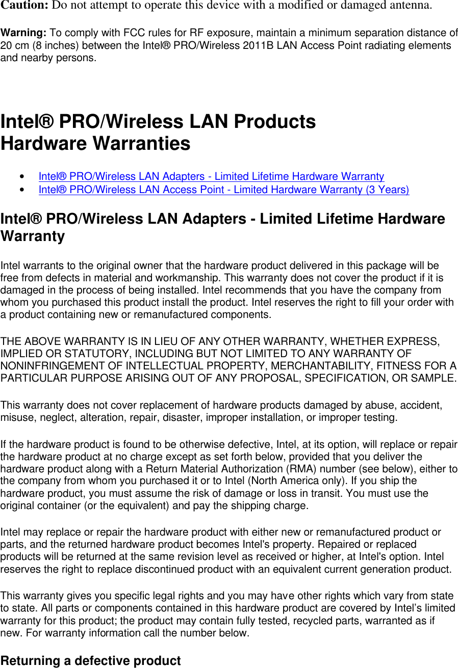 Caution: Do not attempt to operate this device with a modified or damaged antenna. Warning: To comply with FCC rules for RF exposure, maintain a minimum separation distance of 20 cm (8 inches) between the Intel&reg; PRO/Wireless 2011B LAN Access Point radiating elements and nearby persons.  Intel&reg; PRO/Wireless LAN Products Hardware Warranties &bull; Intel&reg; PRO/Wireless LAN Adapters - Limited Lifetime Hardware Warranty &bull; Intel&reg; PRO/Wireless LAN Access Point - Limited Hardware Warranty (3 Years) Intel&reg; PRO/Wireless LAN Adapters - Limited Lifetime Hardware Warranty Intel warrants to the original owner that the hardware product delivered in this package will be free from defects in material and workmanship. This warranty does not cover the product if it is damaged in the process of being installed. Intel recommends that you have the company from whom you purchased this product install the product. Intel reserves the right to fill your order with a product containing new or remanufactured components. THE ABOVE WARRANTY IS IN LIEU OF ANY OTHER WARRANTY, WHETHER EXPRESS, IMPLIED OR STATUTORY, INCLUDING BUT NOT LIMITED TO ANY WARRANTY OF NONINFRINGEMENT OF INTELLECTUAL PROPERTY, MERCHANTABILITY, FITNESS FOR A PARTICULAR PURPOSE ARISING OUT OF ANY PROPOSAL, SPECIFICATION, OR SAMPLE. This warranty does not cover replacement of hardware products damaged by abuse, accident, misuse, neglect, alteration, repair, disaster, improper installation, or improper testing. If the hardware product is found to be otherwise defective, Intel, at its option, will replace or repair the hardware product at no charge except as set forth below, provided that you deliver the hardware product along with a Return Material Authorization (RMA) number (see below), either to the company from whom you purchased it or to Intel (North America only). If you ship the hardware product, you must assume the risk of damage or loss in transit. You must use the original container (or the equivalent) and pay the shipping charge. Intel may replace or repair the hardware product with either new or remanufactured product or parts, and the returned hardware product becomes Intel's property. Repaired or replaced products will be returned at the same revision level as received or higher, at Intel's option. Intel reserves the right to replace discontinued product with an equivalent current generation product. This warranty gives you specific legal rights and you may have other rights which vary from state to state. All parts or components contained in this hardware product are covered by Intel&rsquo;s limited warranty for this product; the product may contain fully tested, recycled parts, warranted as if new. For warranty information call the number below. Returning a defective product 