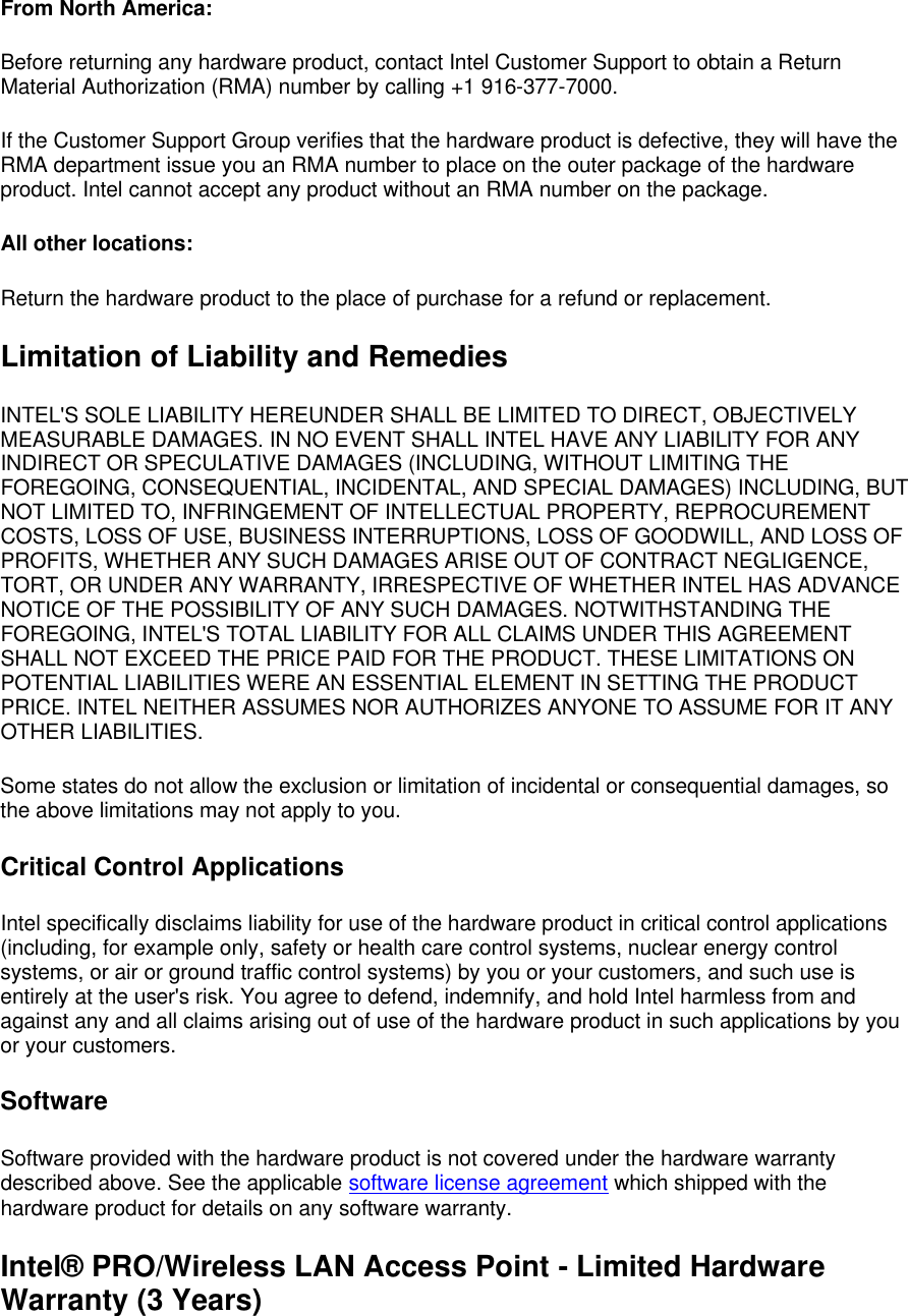 From North America: Before returning any hardware product, contact Intel Customer Support to obtain a Return Material Authorization (RMA) number by calling +1 916-377-7000. If the Customer Support Group verifies that the hardware product is defective, they will have the RMA department issue you an RMA number to place on the outer package of the hardware product. Intel cannot accept any product without an RMA number on the package. All other locations: Return the hardware product to the place of purchase for a refund or replacement. Limitation of Liability and Remedies INTEL'S SOLE LIABILITY HEREUNDER SHALL BE LIMITED TO DIRECT, OBJECTIVELY MEASURABLE DAMAGES. IN NO EVENT SHALL INTEL HAVE ANY LIABILITY FOR ANY INDIRECT OR SPECULATIVE DAMAGES (INCLUDING, WITHOUT LIMITING THE FOREGOING, CONSEQUENTIAL, INCIDENTAL, AND SPECIAL DAMAGES) INCLUDING, BUT NOT LIMITED TO, INFRINGEMENT OF INTELLECTUAL PROPERTY, REPROCUREMENT COSTS, LOSS OF USE, BUSINESS INTERRUPTIONS, LOSS OF GOODWILL, AND LOSS OF PROFITS, WHETHER ANY SUCH DAMAGES ARISE OUT OF CONTRACT NEGLIGENCE, TORT, OR UNDER ANY WARRANTY, IRRESPECTIVE OF WHETHER INTEL HAS ADVANCE NOTICE OF THE POSSIBILITY OF ANY SUCH DAMAGES. NOTWITHSTANDING THE FOREGOING, INTEL'S TOTAL LIABILITY FOR ALL CLAIMS UNDER THIS AGREEMENT SHALL NOT EXCEED THE PRICE PAID FOR THE PRODUCT. THESE LIMITATIONS ON POTENTIAL LIABILITIES WERE AN ESSENTIAL ELEMENT IN SETTING THE PRODUCT PRICE. INTEL NEITHER ASSUMES NOR AUTHORIZES ANYONE TO ASSUME FOR IT ANY OTHER LIABILITIES. Some states do not allow the exclusion or limitation of incidental or consequential damages, so the above limitations may not apply to you. Critical Control Applications Intel specifically disclaims liability for use of the hardware product in critical control applications (including, for example only, safety or health care control systems, nuclear energy control systems, or air or ground traffic control systems) by you or your customers, and such use is entirely at the user's risk. You agree to defend, indemnify, and hold Intel harmless from and against any and all claims arising out of use of the hardware product in such applications by you or your customers. Software Software provided with the hardware product is not covered under the hardware warranty described above. See the applicable software license agreement which shipped with the hardware product for details on any software warranty. Intel&reg; PRO/Wireless LAN Access Point - Limited Hardware Warranty (3 Years) 