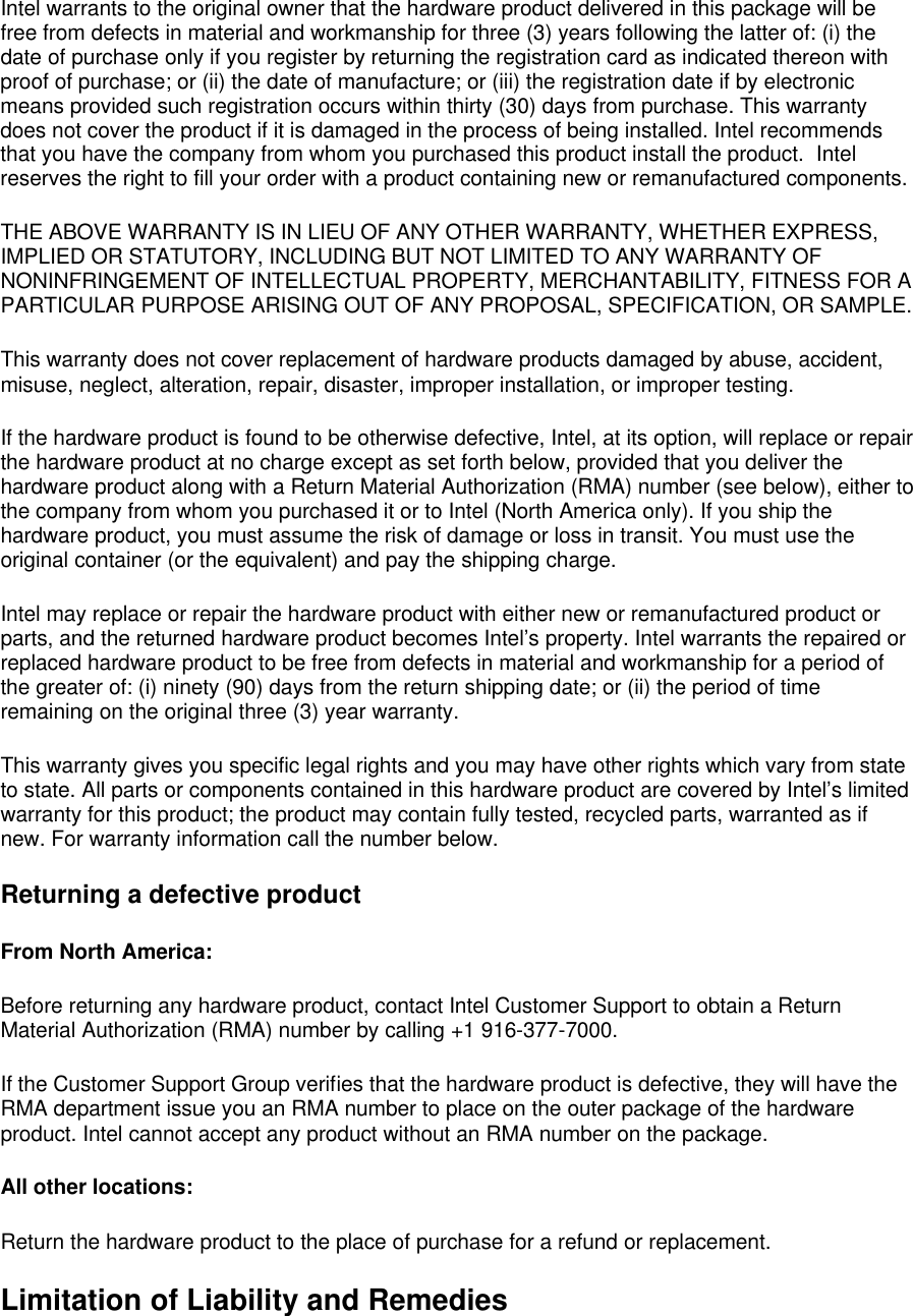 Intel warrants to the original owner that the hardware product delivered in this package will be free from defects in material and workmanship for three (3) years following the latter of: (i) the date of purchase only if you register by returning the registration card as indicated thereon with proof of purchase; or (ii) the date of manufacture; or (iii) the registration date if by electronic means provided such registration occurs within thirty (30) days from purchase. This warranty does not cover the product if it is damaged in the process of being installed. Intel recommends that you have the company from whom you purchased this product install the product.  Intel reserves the right to fill your order with a product containing new or remanufactured components. THE ABOVE WARRANTY IS IN LIEU OF ANY OTHER WARRANTY, WHETHER EXPRESS, IMPLIED OR STATUTORY, INCLUDING BUT NOT LIMITED TO ANY WARRANTY OF NONINFRINGEMENT OF INTELLECTUAL PROPERTY, MERCHANTABILITY, FITNESS FOR A PARTICULAR PURPOSE ARISING OUT OF ANY PROPOSAL, SPECIFICATION, OR SAMPLE. This warranty does not cover replacement of hardware products damaged by abuse, accident, misuse, neglect, alteration, repair, disaster, improper installation, or improper testing. If the hardware product is found to be otherwise defective, Intel, at its option, will replace or repair the hardware product at no charge except as set forth below, provided that you deliver the hardware product along with a Return Material Authorization (RMA) number (see below), either to the company from whom you purchased it or to Intel (North America only). If you ship the hardware product, you must assume the risk of damage or loss in transit. You must use the original container (or the equivalent) and pay the shipping charge. Intel may replace or repair the hardware product with either new or remanufactured product or parts, and the returned hardware product becomes Intel&rsquo;s property. Intel warrants the repaired or replaced hardware product to be free from defects in material and workmanship for a period of the greater of: (i) ninety (90) days from the return shipping date; or (ii) the period of time remaining on the original three (3) year warranty. This warranty gives you specific legal rights and you may have other rights which vary from state to state. All parts or components contained in this hardware product are covered by Intel&rsquo;s limited warranty for this product; the product may contain fully tested, recycled parts, warranted as if new. For warranty information call the number below. Returning a defective product From North America: Before returning any hardware product, contact Intel Customer Support to obtain a Return Material Authorization (RMA) number by calling +1 916-377-7000. If the Customer Support Group verifies that the hardware product is defective, they will have the RMA department issue you an RMA number to place on the outer package of the hardware product. Intel cannot accept any product without an RMA number on the package. All other locations: Return the hardware product to the place of purchase for a refund or replacement. Limitation of Liability and Remedies 
