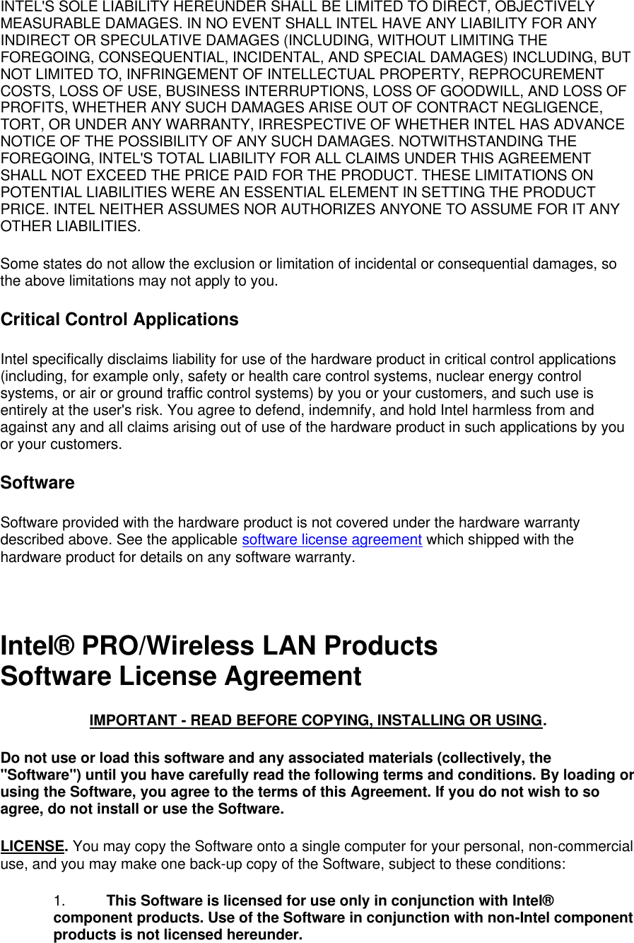 INTEL'S SOLE LIABILITY HEREUNDER SHALL BE LIMITED TO DIRECT, OBJECTIVELY MEASURABLE DAMAGES. IN NO EVENT SHALL INTEL HAVE ANY LIABILITY FOR ANY INDIRECT OR SPECULATIVE DAMAGES (INCLUDING, WITHOUT LIMITING THE FOREGOING, CONSEQUENTIAL, INCIDENTAL, AND SPECIAL DAMAGES) INCLUDING, BUT NOT LIMITED TO, INFRINGEMENT OF INTELLECTUAL PROPERTY, REPROCUREMENT COSTS, LOSS OF USE, BUSINESS INTERRUPTIONS, LOSS OF GOODWILL, AND LOSS OF PROFITS, WHETHER ANY SUCH DAMAGES ARISE OUT OF CONTRACT NEGLIGENCE, TORT, OR UNDER ANY WARRANTY, IRRESPECTIVE OF WHETHER INTEL HAS ADVANCE NOTICE OF THE POSSIBILITY OF ANY SUCH DAMAGES. NOTWITHSTANDING THE FOREGOING, INTEL'S TOTAL LIABILITY FOR ALL CLAIMS UNDER THIS AGREEMENT SHALL NOT EXCEED THE PRICE PAID FOR THE PRODUCT. THESE LIMITATIONS ON POTENTIAL LIABILITIES WERE AN ESSENTIAL ELEMENT IN SETTING THE PRODUCT PRICE. INTEL NEITHER ASSUMES NOR AUTHORIZES ANYONE TO ASSUME FOR IT ANY OTHER LIABILITIES. Some states do not allow the exclusion or limitation of incidental or consequential damages, so the above limitations may not apply to you. Critical Control Applications Intel specifically disclaims liability for use of the hardware product in critical control applications (including, for example only, safety or health care control systems, nuclear energy control systems, or air or ground traffic control systems) by you or your customers, and such use is entirely at the user's risk. You agree to defend, indemnify, and hold Intel harmless from and against any and all claims arising out of use of the hardware product in such applications by you or your customers. Software Software provided with the hardware product is not covered under the hardware warranty described above. See the applicable software license agreement which shipped with the hardware product for details on any software warranty.  Intel&reg; PRO/Wireless LAN Products Software License Agreement IMPORTANT - READ BEFORE COPYING, INSTALLING OR USING. Do not use or load this software and any associated materials (collectively, the "Software") until you have carefully read the following terms and conditions. By loading or using the Software, you agree to the terms of this Agreement. If you do not wish to so agree, do not install or use the Software. LICENSE. You may copy the Software onto a single computer for your personal, non-commercial use, and you may make one back-up copy of the Software, subject to these conditions: 1. This Software is licensed for use only in conjunction with Intel&reg; component products. Use of the Software in conjunction with non-Intel component products is not licensed hereunder. 