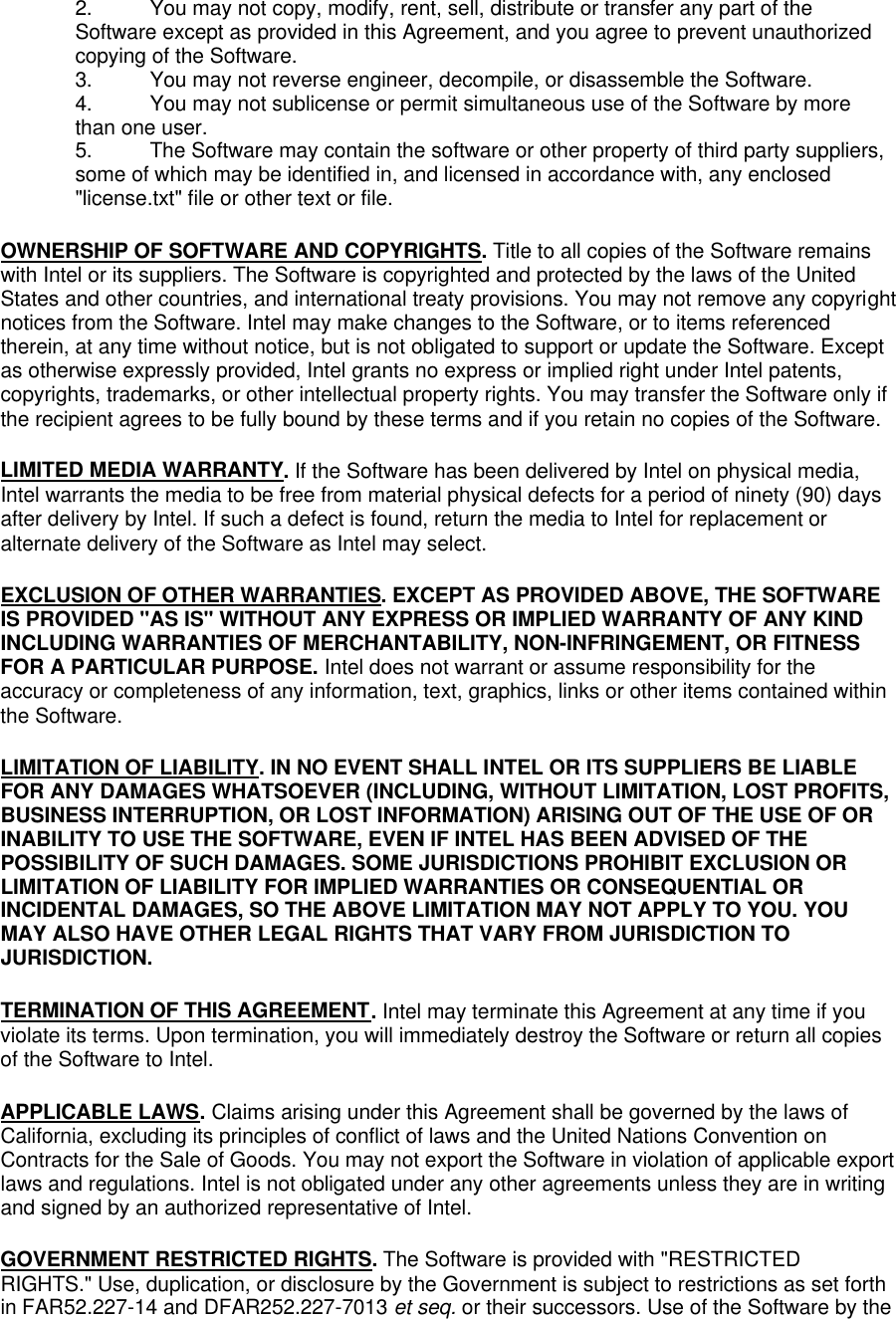 2. You may not copy, modify, rent, sell, distribute or transfer any part of the Software except as provided in this Agreement, and you agree to prevent unauthorized copying of the Software. 3. You may not reverse engineer, decompile, or disassemble the Software. 4. You may not sublicense or permit simultaneous use of the Software by more than one user. 5. The Software may contain the software or other property of third party suppliers, some of which may be identified in, and licensed in accordance with, any enclosed "license.txt" file or other text or file. OWNERSHIP OF SOFTWARE AND COPYRIGHTS. Title to all copies of the Software remains with Intel or its suppliers. The Software is copyrighted and protected by the laws of the United States and other countries, and international treaty provisions. You may not remove any copyright notices from the Software. Intel may make changes to the Software, or to items referenced therein, at any time without notice, but is not obligated to support or update the Software. Except as otherwise expressly provided, Intel grants no express or implied right under Intel patents, copyrights, trademarks, or other intellectual property rights. You may transfer the Software only if the recipient agrees to be fully bound by these terms and if you retain no copies of the Software. LIMITED MEDIA WARRANTY. If the Software has been delivered by Intel on physical media, Intel warrants the media to be free from material physical defects for a period of ninety (90) days after delivery by Intel. If such a defect is found, return the media to Intel for replacement or alternate delivery of the Software as Intel may select. EXCLUSION OF OTHER WARRANTIES. EXCEPT AS PROVIDED ABOVE, THE SOFTWARE IS PROVIDED "AS IS" WITHOUT ANY EXPRESS OR IMPLIED WARRANTY OF ANY KIND INCLUDING WARRANTIES OF MERCHANTABILITY, NON-INFRINGEMENT, OR FITNESS FOR A PARTICULAR PURPOSE. Intel does not warrant or assume responsibility for the accuracy or completeness of any information, text, graphics, links or other items contained within the Software. LIMITATION OF LIABILITY. IN NO EVENT SHALL INTEL OR ITS SUPPLIERS BE LIABLE FOR ANY DAMAGES WHATSOEVER (INCLUDING, WITHOUT LIMITATION, LOST PROFITS, BUSINESS INTERRUPTION, OR LOST INFORMATION) ARISING OUT OF THE USE OF OR INABILITY TO USE THE SOFTWARE, EVEN IF INTEL HAS BEEN ADVISED OF THE POSSIBILITY OF SUCH DAMAGES. SOME JURISDICTIONS PROHIBIT EXCLUSION OR LIMITATION OF LIABILITY FOR IMPLIED WARRANTIES OR CONSEQUENTIAL OR INCIDENTAL DAMAGES, SO THE ABOVE LIMITATION MAY NOT APPLY TO YOU. YOU MAY ALSO HAVE OTHER LEGAL RIGHTS THAT VARY FROM JURISDICTION TO JURISDICTION. TERMINATION OF THIS AGREEMENT. Intel may terminate this Agreement at any time if you violate its terms. Upon termination, you will immediately destroy the Software or return all copies of the Software to Intel. APPLICABLE LAWS. Claims arising under this Agreement shall be governed by the laws of California, excluding its principles of conflict of laws and the United Nations Convention on Contracts for the Sale of Goods. You may not export the Software in violation of applicable export laws and regulations. Intel is not obligated under any other agreements unless they are in writing and signed by an authorized representative of Intel. GOVERNMENT RESTRICTED RIGHTS. The Software is provided with "RESTRICTED RIGHTS." Use, duplication, or disclosure by the Government is subject to restrictions as set forth in FAR52.227-14 and DFAR252.227-7013 et seq. or their successors. Use of the Software by the 