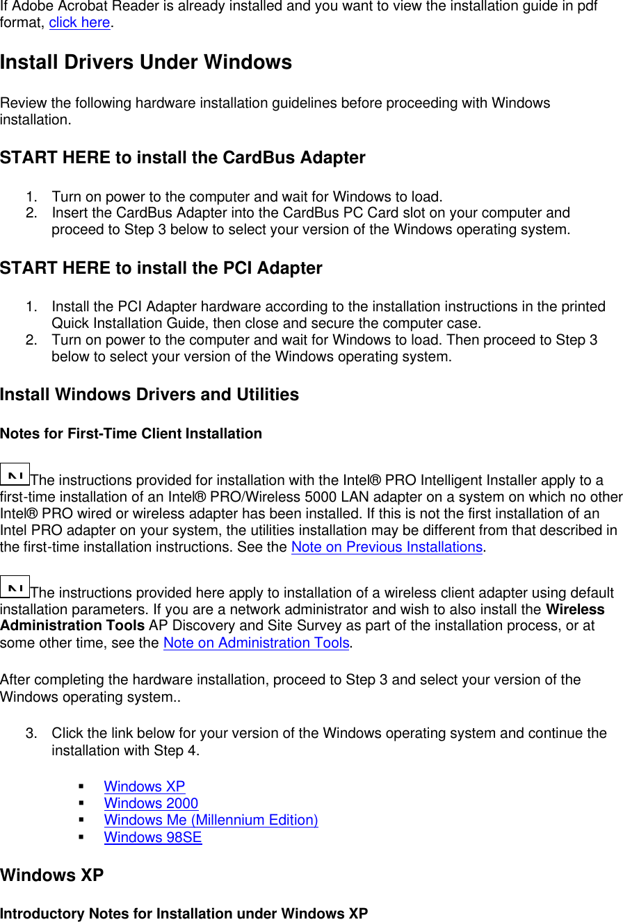 If Adobe Acrobat Reader is already installed and you want to view the installation guide in pdf format, click here. Install Drivers Under Windows Review the following hardware installation guidelines before proceeding with Windows installation. START HERE to install the CardBus Adapter 1. Turn on power to the computer and wait for Windows to load. 2. Insert the CardBus Adapter into the CardBus PC Card slot on your computer and proceed to Step 3 below to select your version of the Windows operating system. START HERE to install the PCI Adapter 1. Install the PCI Adapter hardware according to the installation instructions in the printed Quick Installation Guide, then close and secure the computer case. 2. Turn on power to the computer and wait for Windows to load. Then proceed to Step 3 below to select your version of the Windows operating system. Install Windows Drivers and Utilities Notes for First-Time Client Installation N...The instructions provided for installation with the Intel&reg; PRO Intelligent Installer apply to a first-time installation of an Intel&reg; PRO/Wireless 5000 LAN adapter on a system on which no other Intel&reg; PRO wired or wireless adapter has been installed. If this is not the first installation of an Intel PRO adapter on your system, the utilities installation may be different from that described in the first-time installation instructions. See the Note on Previous Installations.  N...The instructions provided here apply to installation of a wireless client adapter using default installation parameters. If you are a network administrator and wish to also install the Wireless Administration Tools AP Discovery and Site Survey as part of the installation process, or at some other time, see the Note on Administration Tools. After completing the hardware installation, proceed to Step 3 and select your version of the Windows operating system.. 3. Click the link below for your version of the Windows operating system and continue the installation with Step 4. &sect; Windows XP &sect; Windows 2000 &sect; Windows Me (Millennium Edition) &sect; Windows 98SE Windows XP Introductory Notes for Installation under Windows XP 