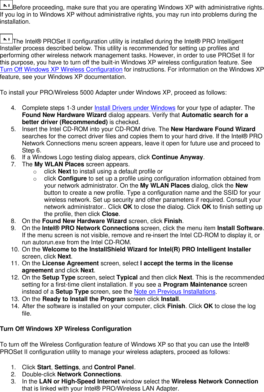 N...Before proceeding, make sure that you are operating Windows XP with administrative rights. If you log in to Windows XP without administrative rights, you may run into problems during the installation.  N...The Intel&reg; PROSet II configuration utility is installed during the Intel&reg; PRO Intelligent Installer process described below. This utility is recommended for setting up profiles and performing other wireless network management tasks. However, in order to use PROSet II for this purpose, you have to turn off the built-in Windows XP wireless configuration feature. See Turn Off Windows XP Wireless Configuration for instructions. For information on the Windows XP feature, see your Windows XP documentation. To install your PRO/Wireless 5000 Adapter under Windows XP, proceed as follows: 4. Complete steps 1-3 under Install Drivers under Windows for your type of adapter. The Found New Hardware Wizard dialog appears. Verify that Automatic search for a better driver (Recommended) is checked. 5. Insert the Intel CD-ROM into your CD-ROM drive. The New Hardware Found Wizard searches for the correct driver files and copies them to your hard drive. If the Intel&reg; PRO Network Connections menu screen appears, leave it open for future use and proceed to Step 6. 6. If a Windows Logo testing dialog appears, click Continue Anyway. 7. The My WLAN Places screen appears.  o click Next to install using a default profile or o click Configure to set up a profile using configuration information obtained from your network administrator. On the My WLAN Places dialog, click the New button to create a new profile. Type a configuration name and the SSID for your wireless network. Set up security and other parameters if required. Consult your network administrator.. Click OK to close the dialog. Click OK to finish setting up the profile, then click Close. 8. On the Found New Hardware Wizard screen, click Finish. 9. On the Intel&reg; PRO Network Connections screen, click the menu item Install Software. If the menu screen is not visible, remove and re-insert the Intel CD-ROM to display it, or run autorun.exe from the Intel CD-ROM. 10. On the Welcome to the InstallShield Wizard for Intel(R) PRO Intelligent Installer screen, click Next. 11. On the License Agreement screen, select I accept the terms in the license agreement and click Next. 12. On the Setup Type screen, select Typical and then click Next. This is the recommended setting for a first-time client installation. If you see a Program Maintenance screen instead of a Setup Type screen, see the Note on Previous Installations. 13. On the Ready to Install the Program screen click Install. 14. After the software is installed on your computer, click Finish. Click OK to close the log file. Turn Off Windows XP Wireless Configuration To turn off the Wireless Configuration feature of Windows XP so that you can use the Intel&reg; PROSet II configuration utility to manage your wireless adapters, proceed as follows: 1. Click Start, Settings, and Control Panel. 2. Double-click Network Connections. 3. In the LAN or High-Speed Internet window select the Wireless Network Connection that is linked with your Intel&reg; PRO/Wireless LAN Adapter. 