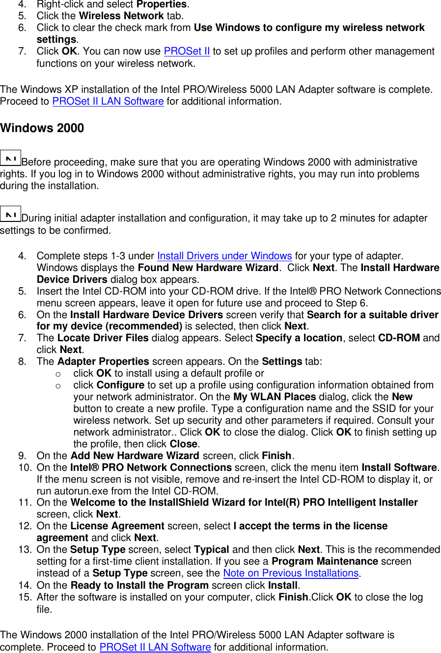 4. Right-click and select Properties. 5. Click the Wireless Network tab. 6. Click to clear the check mark from Use Windows to configure my wireless network settings. 7. Click OK. You can now use PROSet II to set up profiles and perform other management functions on your wireless network. The Windows XP installation of the Intel PRO/Wireless 5000 LAN Adapter software is complete. Proceed to PROSet II LAN Software for additional information. Windows 2000 N...Before proceeding, make sure that you are operating Windows 2000 with administrative rights. If you log in to Windows 2000 without administrative rights, you may run into problems during the installation. N...During initial adapter installation and configuration, it may take up to 2 minutes for adapter settings to be confirmed. 4. Complete steps 1-3 under Install Drivers under Windows for your type of adapter. Windows displays the Found New Hardware Wizard.  Click Next. The Install Hardware Device Drivers dialog box appears. 5. Insert the Intel CD-ROM into your CD-ROM drive. If the Intel&reg; PRO Network Connections menu screen appears, leave it open for future use and proceed to Step 6. 6. On the Install Hardware Device Drivers screen verify that Search for a suitable driver for my device (recommended) is selected, then click Next. 7. The Locate Driver Files dialog appears. Select Specify a location, select CD-ROM and click Next. 8. The Adapter Properties screen appears. On the Settings tab:  o click OK to install using a default profile or o click Configure to set up a profile using configuration information obtained from your network administrator. On the My WLAN Places dialog, click the New button to create a new profile. Type a configuration name and the SSID for your wireless network. Set up security and other parameters if required. Consult your network administrator.. Click OK to close the dialog. Click OK to finish setting up the profile, then click Close. 9. On the Add New Hardware Wizard screen, click Finish. 10. On the Intel&reg; PRO Network Connections screen, click the menu item Install Software. If the menu screen is not visible, remove and re-insert the Intel CD-ROM to display it, or run autorun.exe from the Intel CD-ROM. 11. On the Welcome to the InstallShield Wizard for Intel(R) PRO Intelligent Installer screen, click Next. 12. On the License Agreement screen, select I accept the terms in the license agreement and click Next. 13. On the Setup Type screen, select Typical and then click Next. This is the recommended setting for a first-time client installation. If you see a Program Maintenance screen instead of a Setup Type screen, see the Note on Previous Installations. 14. On the Ready to Install the Program screen click Install. 15. After the software is installed on your computer, click Finish.Click OK to close the log file. The Windows 2000 installation of the Intel PRO/Wireless 5000 LAN Adapter software is complete. Proceed to PROSet II LAN Software for additional information. 