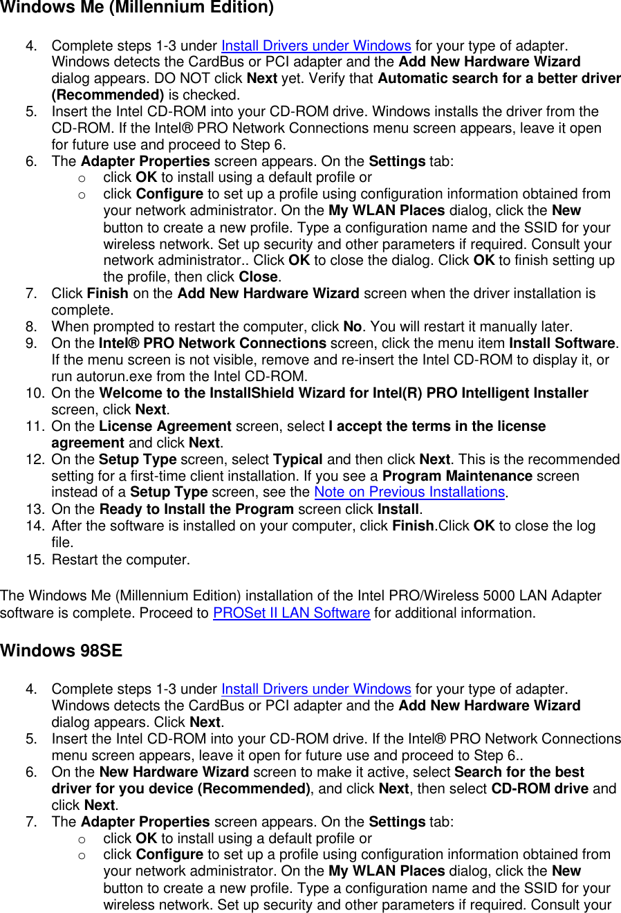 Windows Me (Millennium Edition) 4. Complete steps 1-3 under Install Drivers under Windows for your type of adapter. Windows detects the CardBus or PCI adapter and the Add New Hardware Wizard dialog appears. DO NOT click Next yet. Verify that Automatic search for a better driver (Recommended) is checked. 5. Insert the Intel CD-ROM into your CD-ROM drive. Windows installs the driver from the CD-ROM. If the Intel&reg; PRO Network Connections menu screen appears, leave it open for future use and proceed to Step 6. 6. The Adapter Properties screen appears. On the Settings tab:  o click OK to install using a default profile or o click Configure to set up a profile using configuration information obtained from your network administrator. On the My WLAN Places dialog, click the New button to create a new profile. Type a configuration name and the SSID for your wireless network. Set up security and other parameters if required. Consult your network administrator.. Click OK to close the dialog. Click OK to finish setting up the profile, then click Close. 7. Click Finish on the Add New Hardware Wizard screen when the driver installation is complete. 8. When prompted to restart the computer, click No. You will restart it manually later. 9. On the Intel&reg; PRO Network Connections screen, click the menu item Install Software. If the menu screen is not visible, remove and re-insert the Intel CD-ROM to display it, or run autorun.exe from the Intel CD-ROM. 10. On the Welcome to the InstallShield Wizard for Intel(R) PRO Intelligent Installer screen, click Next. 11. On the License Agreement screen, select I accept the terms in the license agreement and click Next. 12. On the Setup Type screen, select Typical and then click Next. This is the recommended setting for a first-time client installation. If you see a Program Maintenance screen instead of a Setup Type screen, see the Note on Previous Installations. 13. On the Ready to Install the Program screen click Install. 14. After the software is installed on your computer, click Finish.Click OK to close the log file. 15. Restart the computer. The Windows Me (Millennium Edition) installation of the Intel PRO/Wireless 5000 LAN Adapter software is complete. Proceed to PROSet II LAN Software for additional information. Windows 98SE 4. Complete steps 1-3 under Install Drivers under Windows for your type of adapter. Windows detects the CardBus or PCI adapter and the Add New Hardware Wizard dialog appears. Click Next. 5. Insert the Intel CD-ROM into your CD-ROM drive. If the Intel&reg; PRO Network Connections menu screen appears, leave it open for future use and proceed to Step 6.. 6. On the New Hardware Wizard screen to make it active, select Search for the best driver for you device (Recommended), and click Next, then select CD-ROM drive and click Next. 7. The Adapter Properties screen appears. On the Settings tab:  o click OK to install using a default profile or o click Configure to set up a profile using configuration information obtained from your network administrator. On the My WLAN Places dialog, click the New button to create a new profile. Type a configuration name and the SSID for your wireless network. Set up security and other parameters if required. Consult your 