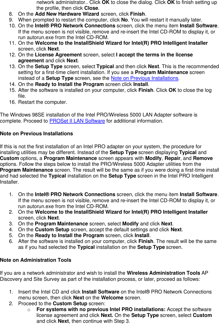 network administrator.. Click OK to close the dialog. Click OK to finish setting up the profile, then click Close. 8. On the Add New Hardware Wizard screen, click Finish. 9. When prompted to restart the computer, click No. You will restart it manually later. 10. On the Intel&reg; PRO Network Connections screen, click the menu item Install Software. If the menu screen is not visible, remove and re-insert the Intel CD-ROM to display it, or run autorun.exe from the Intel CD-ROM. 11. On the Welcome to the InstallShield Wizard for Intel(R) PRO Intelligent Installer screen, click Next. 12. On the License Agreement screen, select I accept the terms in the license agreement and click Next. 13. On the Setup Type screen, select Typical and then click Next. This is the recommended setting for a first-time client installation. If you see a Program Maintenance screen instead of a Setup Type screen, see the Note on Previous Installations. 14. On the Ready to Install the Program screen click Install. 15. After the software is installed on your computer, click Finish. Click OK to close the log file. 16. Restart the computer. The Windows 98SE installation of the Intel PRO/Wireless 5000 LAN Adapter software is complete. Proceed to PROSet II LAN Software for additional information. Note on Previous Installations If this is not the first installation of an Intel PRO adapter on your system, the procedure for installing utilities may be different. Instead of the Setup Type screen displaying Typical and Custom options, a Program Maintenance screen appears with Modify, Repair, and Remove options. Follow the steps below to install the PRO/Wireless 5000 Adapter utilities from the Program Maintenance screen. The result will be the same as if you were doing a first-time install and had selected the Typical installation on the Setup Type screen in the Intel PRO Intelligent Installer. 1. On the Intel&reg; PRO Network Connections screen, click the menu item Install Software. If the menu screen is not visible, remove and re-insert the Intel CD-ROM to display it, or run autorun.exe from the Intel CD-ROM. 2. On the Welcome to the InstallShield Wizard for Intel(R) PRO Intelligent Installer screen, click Next. 3. On the Program Maintenance screen, select Modify and click Next. 4. On the Custom Setup screen, accept the default settings and click Next.  5. On the Ready to Install the Program screen, click Install.  6. After the software is installed on your computer, click Finish. The result will be the same as if you had selected the Typical installation on the Setup Type screen. Note on Administration Tools If you are a network administrator and wish to install the Wireless Administration Tools AP Discovery and Site Survey as part of the installation process, or later, proceed as follows:   1. Insert the Intel CD and click Install Software on the Intel&reg; PRO Network Connections menu screen, then click Next on the Welcome screen.  2. Proceed to the Custom Setup screen:  o For systems with no previous Intel PRO installations: Accept the software license agreement and click Next. On the Setup Type screen, select Custom and click Next, then continue with Step 3.  