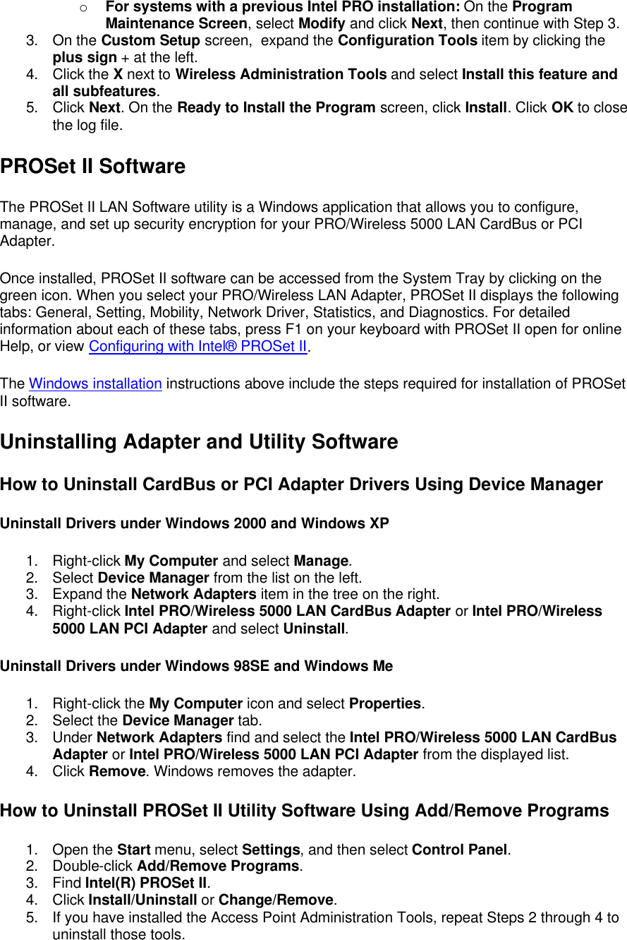 o For systems with a previous Intel PRO installation: On the Program Maintenance Screen, select Modify and click Next, then continue with Step 3.  3. On the Custom Setup screen,  expand the Configuration Tools item by clicking the plus sign + at the left.  4. Click the X next to Wireless Administration Tools and select Install this feature and all subfeatures.  5. Click Next. On the Ready to Install the Program screen, click Install. Click OK to close the log file. PROSet II Software  The PROSet II LAN Software utility is a Windows application that allows you to configure, manage, and set up security encryption for your PRO/Wireless 5000 LAN CardBus or PCI Adapter. Once installed, PROSet II software can be accessed from the System Tray by clicking on the green icon. When you select your PRO/Wireless LAN Adapter, PROSet II displays the following tabs: General, Setting, Mobility, Network Driver, Statistics, and Diagnostics. For detailed information about each of these tabs, press F1 on your keyboard with PROSet II open for online Help, or view Configuring with Intel&reg; PROSet II. The Windows installation instructions above include the steps required for installation of PROSet II software. Uninstalling Adapter and Utility Software How to Uninstall CardBus or PCI Adapter Drivers Using Device Manager Uninstall Drivers under Windows 2000 and Windows XP 1. Right-click My Computer and select Manage. 2. Select Device Manager from the list on the left. 3. Expand the Network Adapters item in the tree on the right. 4. Right-click Intel PRO/Wireless 5000 LAN CardBus Adapter or Intel PRO/Wireless 5000 LAN PCI Adapter and select Uninstall. Uninstall Drivers under Windows 98SE and Windows Me 1. Right-click the My Computer icon and select Properties. 2. Select the Device Manager tab. 3. Under Network Adapters find and select the Intel PRO/Wireless 5000 LAN CardBus Adapter or Intel PRO/Wireless 5000 LAN PCI Adapter from the displayed list. 4. Click Remove. Windows removes the adapter. How to Uninstall PROSet II Utility Software Using Add/Remove Programs 1. Open the Start menu, select Settings, and then select Control Panel. 2. Double-click Add/Remove Programs. 3. Find Intel(R) PROSet II. 4. Click Install/Uninstall or Change/Remove. 5. If you have installed the Access Point Administration Tools, repeat Steps 2 through 4 to uninstall those tools. 
