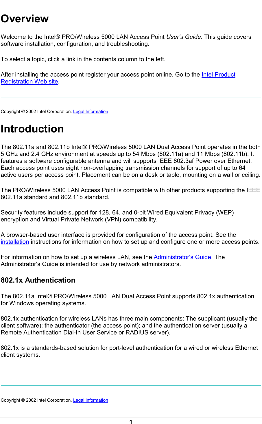  1 Overview Welcome to the Intel&reg; PRO/Wireless 5000 LAN Access Point User's Guide. This guide covers software installation, configuration, and troubleshooting.  To select a topic, click a link in the contents column to the left. After installing the access point register your access point online. Go to the Intel Product Registration Web site.  Copyright &copy; 2002 Intel Corporation. Legal Information  Introduction The 802.11a and 802.11b Intel&reg; PRO/Wireless 5000 LAN Dual Access Point operates in the both 5 GHz and 2.4 GHz environment at speeds up to 54 Mbps (802.11a) and 11 Mbps (802.11b). It features a software configurable antenna and will supports IEEE 802.3af Power over Ethernet. Each access point uses eight non-overlapping transmission channels for support of up to 64 active users per access point. Placement can be on a desk or table, mounting on a wall or ceiling. The PRO/Wireless 5000 LAN Access Point is compatible with other products supporting the IEEE 802.11a standard and 802.11b standard. Security features include support for 128, 64, and 0-bit Wired Equivalent Privacy (WEP) encryption and Virtual Private Network (VPN) compatibility. A browser-based user interface is provided for configuration of the access point. See the installation instructions for information on how to set up and configure one or more access points. For information on how to set up a wireless LAN, see the Administrator's Guide. The Administrator's Guide is intended for use by network administrators. 802.1x Authentication The 802.11a Intel&reg; PRO/Wireless 5000 LAN Dual Access Point supports 802.1x authentication for Windows operating systems. 802.1x authentication for wireless LANs has three main components: The supplicant (usually the client software); the authenticator (the access point); and the authentication server (usually a Remote Authentication Dial-In User Service or RADIUS server). 802.1x is a standards-based solution for port-level authentication for a wired or wireless Ethernet client systems.     Copyright &copy; 2002 Intel Corporation. Legal Information  