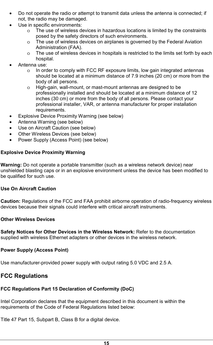  15 &bull; Do not operate the radio or attempt to transmit data unless the antenna is connected; if not, the radio may be damaged.  &bull; Use in specific environments:  oThe use of wireless devices in hazardous locations is limited by the constraints posed by the safety directors of such environments.  oThe use of wireless devices on airplanes is governed by the Federal Aviation Administration (FAA).  oThe use of wireless devices in hospitals is restricted to the limits set forth by each hospital.  &bull; Antenna use:  oIn order to comply with FCC RF exposure limits, low gain integrated antennas should be located at a minimum distance of 7.9 inches (20 cm) or more from the body of all persons.  oHigh-gain, wall-mount, or mast-mount antennas are designed to be professionally installed and should be located at a minimum distance of 12 inches (30 cm) or more from the body of all persons. Please contact your professional installer, VAR, or antenna manufacturer for proper installation requirements.  &bull; Explosive Device Proximity Warning (see below)  &bull; Antenna Warning (see below) &bull; Use on Aircraft Caution (see below) &bull; Other Wireless Devices (see below) &bull; Power Supply (Access Point) (see below) Explosive Device Proximity Warning Warning: Do not operate a portable transmitter (such as a wireless network device) near unshielded blasting caps or in an explosive environment unless the device has been modified to be qualified for such use. Use On Aircraft Caution Caution: Regulations of the FCC and FAA prohibit airborne operation of radio-frequency wireless devices because their signals could interfere with critical aircraft instruments. Other Wireless Devices Safety Notices for Other Devices in the Wireless Network: Refer to the documentation supplied with wireless Ethernet adapters or other devices in the wireless network. Power Supply (Access Point) Use manufacturer-provided power supply with output rating 5.0 VDC and 2.5 A. FCC Regulations FCC Regulations Part 15 Declaration of Conformity (DoC) Intel Corporation declares that the equipment described in this document is within the requirements of the Code of Federal Regulations listed below: Title 47 Part 15, Subpart B, Class B for a digital device. 