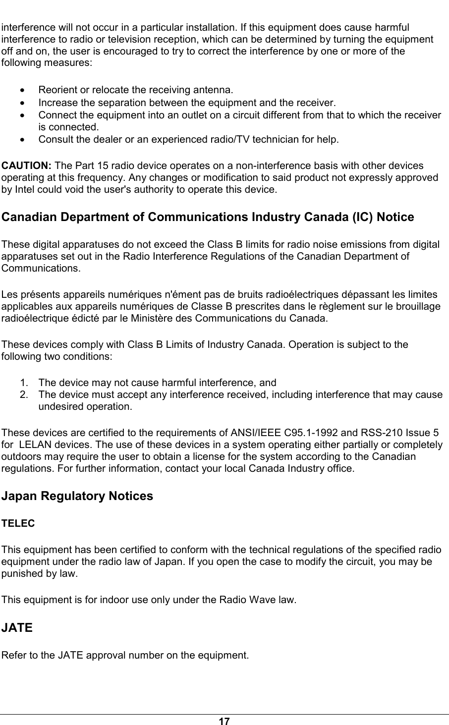  17 interference will not occur in a particular installation. If this equipment does cause harmful interference to radio or television reception, which can be determined by turning the equipment off and on, the user is encouraged to try to correct the interference by one or more of the following measures: &bull; Reorient or relocate the receiving antenna. &bull; Increase the separation between the equipment and the receiver. &bull; Connect the equipment into an outlet on a circuit different from that to which the receiver is connected. &bull; Consult the dealer or an experienced radio/TV technician for help. CAUTION: The Part 15 radio device operates on a non-interference basis with other devices operating at this frequency. Any changes or modification to said product not expressly approved by Intel could void the user's authority to operate this device. Canadian Department of Communications Industry Canada (IC) Notice These digital apparatuses do not exceed the Class B limits for radio noise emissions from digital apparatuses set out in the Radio Interference Regulations of the Canadian Department of Communications. Les pr&eacute;sents appareils num&eacute;riques n'&eacute;ment pas de bruits radio&eacute;lectriques d&eacute;passant les limites applicables aux appareils num&eacute;riques de Classe B prescrites dans le r&egrave;glement sur le brouillage radio&eacute;lectrique &eacute;dict&eacute; par le Minist&egrave;re des Communications du Canada. These devices comply with Class B Limits of Industry Canada. Operation is subject to the following two conditions: 1.  The device may not cause harmful interference, and 2.  The device must accept any interference received, including interference that may cause undesired operation. These devices are certified to the requirements of ANSI/IEEE C95.1-1992 and RSS-210 Issue 5 for  LELAN devices. The use of these devices in a system operating either partially or completely outdoors may require the user to obtain a license for the system according to the Canadian regulations. For further information, contact your local Canada Industry office. Japan Regulatory Notices TELEC This equipment has been certified to conform with the technical regulations of the specified radio equipment under the radio law of Japan. If you open the case to modify the circuit, you may be punished by law. This equipment is for indoor use only under the Radio Wave law. JATE Refer to the JATE approval number on the equipment.  